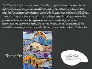Gaudí estaba dotado de una fuerte intuición y capacidad creativa, concebía sus
edificios de una forma global, atendiendo tanto a las soluciones estructurales
como las funcionales y decorativas. Estudiaba hasta el más mínimo detalle de sus
creaciones, integrando en la arquitectura toda una serie de trabajos artesanales
que dominaba él mismo a la perfección: cerámica, vidriería, forja de hierro,
carpintería, etc. Asimismo, introdujo nuevas técnicas en el tratamiento de los
materiales, como su famoso “trencadís” hecho con piezas de cerámica de desecho




  Trencadís
 