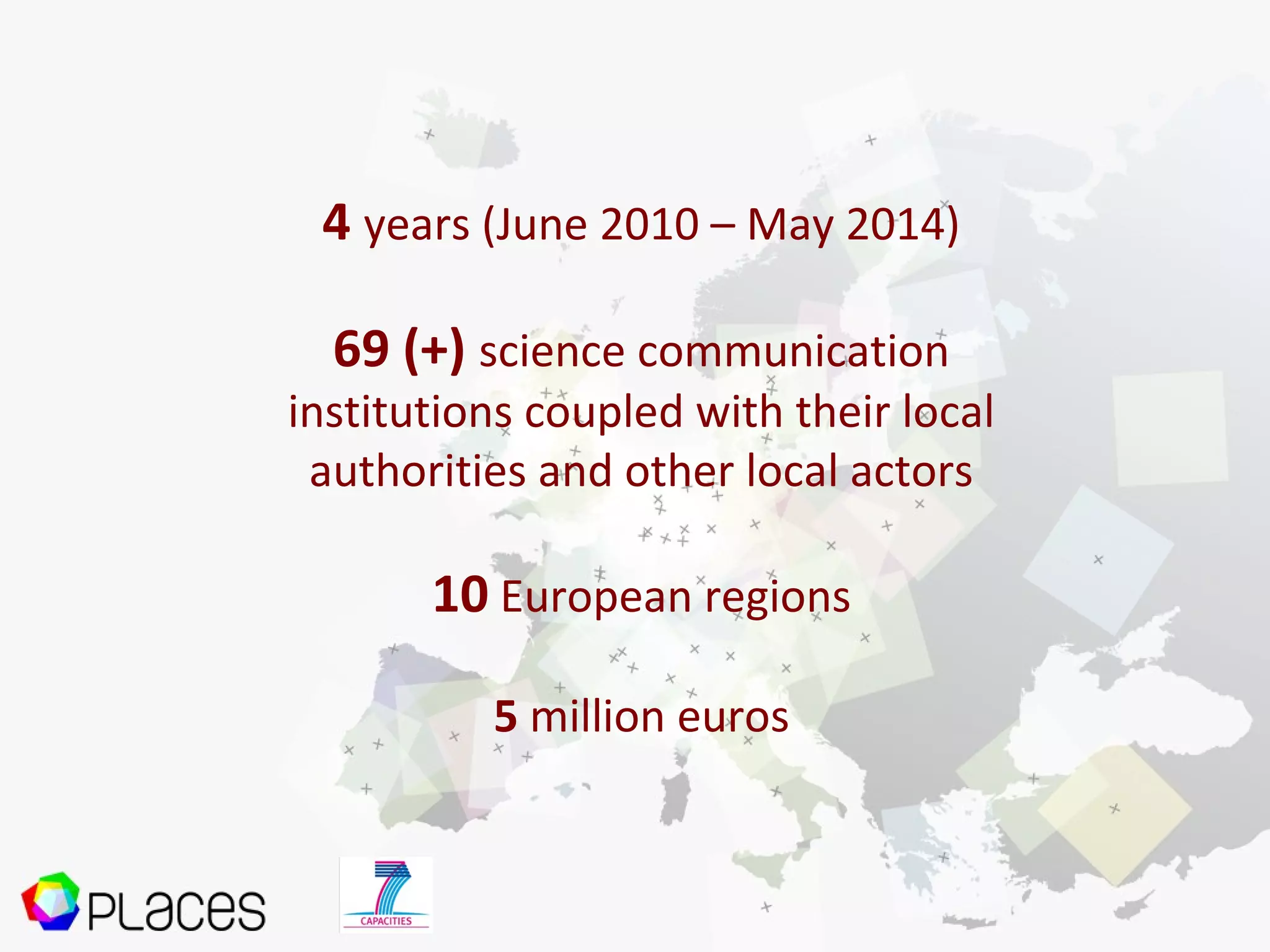 4 years (June 2010 – May 2014)
69 (+) science communication
institutions coupled with their local
authorities and other local actors
10 European regions
5 million euros