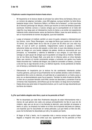 3 de 10 LECTURA
1.Explicais vuestra trayectoria lectora hasta ahora
-​ Mi trayectoria en la lectura desde el principio fue sobre libros de fantasía, libros con
un número de páginas normales, unas 200 páginas, aunque también he leído libros
bastante largos como “Gerónimo Stilton y el Reino de la fantasía”, un libro que trata
de el famoso personaje de dibujos y libros que recorre un reino de fantasía pasando
aventuras mientras conoce a nuevos amigos que le acompañarán en el resto del
viaje.Era muy largo pero al interesarme mucho la trama y ya contar con experiencia
habiendo leído anteriormente varios de Gerónimo Stilton, pues me sentí atraído y no
ser un inconveniente el número de páginas, que eran bastante.
-​ Luego al empezar el instituto cambió un poco mi gusto, empecé a interesarme por
los cómics, como Tokyo Revengers, una saga de libros que cuenta con un total de
16 tomos, los cuales tratan de la vida de un joven de 26 años con una vida muy
triste, el cual al sufrir un accidente, mágicamente vuelve al pasado y intenta
solucionar todos sus errores del pasado y entre todo, lo que más destaca es que el
joven se integra en una banda callejera de peleas, donde es reconocido por sus
principios, su honestidad y valentía al defender a sus amigos, lo cual hace que
consiga un gran grupo de amigos que le ayudarán a lo largo de su historia. También
me leí los libros de Dragon Ball, una serie de mi infancia sobre un chico llamado
Goku que recorre el mundo conociendo amigos y luchando con gente muy fuerte
hasta encontrar las 7 esferas del dragon, las cuales te conceden un deseo, y aunque
a día de hoy lo sigo llevando al dia y lo disfruto leyendo, he ido perdiendo el interés
con el tiempo y cambiando de gustos
.
-​ Últimamente mi trayectoria por la lectura ha ido cambiando intentando probar
muchos géneros, pero por el que finalmente me he sentido atraído a sido el misterio,
leyendome libro como la ratonera, el cuál trata de un asesinado en un hotel y poco a
poco se va desmantelando quien fue el asesino. También he leido Anatomía del Mal,
un libro de un youtuber llamado Jordi Wild, donde nos describen y comentan 8 de los
crímenes más impactante y terroríficos que se han dado a lo largo de la humanidad.
-​ Hasta ahora esa seria toda mi trayectoria lectora, por lo cual me sigo decantando por
los libros de misterio
2.¿Por qué habéis elegido este libro y qué os ha parecido al final?
-​ Me he decantado por éste libro finalmente después de estar informandome más o
menos de qué género era cada uno porque principalmente me fije en que era de
misterio, algo que ya de por sí me llamaba la atención, pero también al empezar a
leerlo un poco, se empieza ha hablar en el libro de la leyenda del jinete sin cabeza,
una leyenda que he escuchado en varias películas y ya que había un libro de ello,
pues me ha llamado he decantado por ello y he optado por leerlo.
-​ Al llegar al final y leerlo, me lo esperaba más o menos aunque me podría haber
llegado a imaginar otra cosa antes que eso. Igualmente me ha parecido un final
 