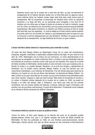 4 de 10 LECTURA
bastante bueno que se le puede dar a este tipo de libro, ya que normalmente el
protagonista de la historia siempre acaba con un final feliz pero en algunos casos,
como esté,los libros de misterio suelen dejar este final para nada bueno para el
protagonista. Me ha encantado el personaje de Ichabod tanto como su pequeña
evolución a lo largo del libro, es un personaje poco amigable y muy duro en el
instituto con los niños pero al llegar la tarde se convierte en todo lo contrario, juega
con los niños, se relaciona con sus familia y es muy buena persona aunque bastante
supersticioso. Me gusta muchisimo su relación con Katrina aunque al final no surge
ese final feliz que me esperaba , lo cuál se refleja en el final cuando intenta acelerar
al puente para huir de el jinete sin cabeza y que desaparezca pero se topa con que
no funciona y termina desaparecido por ese fantasma. Tambien me gusta que años
después de su desaparición, se siga hablando de él como un gran misterio.
3.Autor del libro (datos básicos e importantes para entender la obra)
-El autor del libro Sleepy Hollow es Washington Irving. Es un autor del romanticismo,
ensayista, biógrafo, historiador y diplomático estadounidense del siglo 18 que nació el 3 de
abril de 1783. Washington era el octavo de sus hermanos, un chico desinteresado en la
escuela que se escapaba en varias ocasiones para ir al teatro y que se interesaba más por
las historias de aventura y dramas mucho más que por los estudios. Por culpa de un brote
de fiebre amarilla en Manhattan, donde residía en ese momento, tuvo que mudarse junto su
familia río arriba a un pueblo llamado Tarrytown, en el cual hizo amigos y rápidamente se
familiarizo con el pueblo vecino llamado Sleepy Hollow, el cual era famoso por sus
costumbres holandesas y sus historias de fantasmas. Fue allí donde pasó gran parte de su
infancia y se inspiró en uno de sus libros más famosos “La leyenda de Sleepy Hollow”. Un
dato curioso es su gran recorrido por el mundo, ya que como empezó como periodista antes
que como escritor, empezó a viajar por todo europa. Más tarde al convertirse en escritor y
no volver a Estados Unidos después de la muerte de su madre en 1832, se quedó en
Europa y al cabo del tiempo viajo a Andalucía, una tierra que vista por los autores
románticos, era una fuente exótica de historias y culturas. Optó por viajar a Granada y allí
escribio uno de sus libros más famosos “Cuento de la Alhambra”. Finalmente murió rodeado
de su familia el 28 de noviembre de 1859 en Tarrytown.
4.Contexto histórico social en el que se publica el libro
-Como he dicho, el libro está basado en la infancia del autor en el pequeño pueblo
estadounidense donde tuvo que ir al intentar escapar del brote de fiebre amarilla de
Manhattan. El libro fue publicado en 1820, en una América post-revolucionaria, donde
Washington intentó escribir otro tipo de libros aunque en ese momento el Romanticismo
 