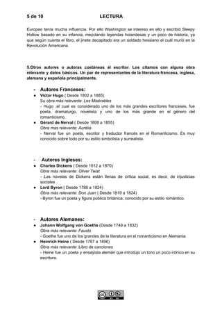 5 de 10 LECTURA
Europeo tenía mucha influencia. Por ello Washington se intereso en ello y escribió Sleepy
Hollow basado en su infancia, mezclando leyendas holandesas y un poco de historia, ya
que según cuenta el libro, el jinete decapitado era un soldado hessiano el cuál murió en la
Revolución Americana.
5.Otros autores o autoras coetáneas al escritor. Los citamos con alguna obra
relevante y datos básicos. Un par de representantes de la literatura francesa, inglesa,
alemana y española principalmente.
-​ Autores Franceses:
●​ Victor Hugo ( Desde 1802 a 1885)​
Su obra más relevante: Les Misérables​
- Hugo ,el cual es considerado uno de los más grandes escritores franceses, fue
poeta, dramaturgo, novelista y uno de los más grande en el género del
romanticismo.
●​ Gérard de Nerval ( Desde 1808 a 1855)​
Obra mas relevante: Aurélia ​
- Nerval fue un poeta, escritor y traductor francés en el Romanticismo. Es muy
conocido sobre todo por su estilo simbolista y surrealista.
-​ Autores Ingleses:
●​ Charles Dickens ( Desde 1812 a 1870)​
Obra más relevante: Oliver Twist ​
- Las novelas de Dickens están llenas de crítica social, es decir, de injusticias
sociales .
●​ Lord Byron ( Desde 1788 a 1824)​
Obra más relevante: Don Juan ( Desde 1819 a 1824)​
- Byron fue un poeta y figura pública británica, conocido por su estilo romántico.
-​ Autores Alemanes:
●​ Johann Wolfgang von Goethe (Desde 1749 a 1832)​
Obra más relevante: Fausto ​
- Goethe fue uno de los grandes de la literatura en el romanticismo en Alemania.
●​ Heinrich Heine ( Desde 1797 a 1856)​
Obra más relevante: Libro de canciones ​
- Heine fue un poeta y ensayista alemán que introdujo un tono un poco irónico en su
escritura.
 