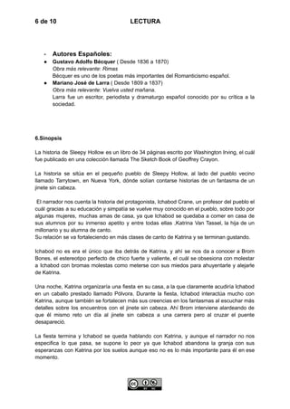 6 de 10 LECTURA
-​ Autores Españoles:
●​ Gustavo Adolfo Bécquer ( Desde 1836 a 1870)​
Obra más relevante: Rimas​
Bécquer es uno de los poetas más importantes del Romanticismo español.
●​ Mariano José de Larra ( Desde 1809 a 1837)​
Obra más relevante: Vuelva usted mañana.​
Larra fue un escritor, periodista y dramaturgo español conocido por su crítica a la
sociedad.
6.Sinopsis
La historia de Sleepy Hollow es un libro de 34 páginas escrito por Washington Irving, el cuál
fue publicado en una colección llamada The Sketch Book of Geoffrey Crayon.
La historia se sitúa en el pequeño pueblo de Sleepy Hollow, al lado del pueblo vecino
llamado Tarrytown, en Nueva York, dónde solían contarse historias de un fantasma de un
jinete sin cabeza.
El narrador nos cuenta la historia del protagonista, Ichabod Crane, un profesor del pueblo el
cuál gracias a su educación y simpatía se vuelve muy conocido en el pueblo, sobre todo por
algunas mujeres, muchas amas de casa, ya que Ichabod se quedaba a comer en casa de
sus alumnos por su inmenso apetito y entre todas ellas ,Katrina Van Tassel, la hija de un
millonario y su alumna de canto.
Su relación se va fortaleciendo en más clases de canto de Katrina y se terminan gustando.
Ichabod no es era el único que iba detrás de Katrina, y ahí se nos da a conocer a Brom
Bones, el estereotipo perfecto de chico fuerte y valiente, el cuál se obsesiona con molestar
a Ichabod con bromas molestas como meterse con sus miedos para ahuyentarle y alejarle
de Katrina.
Una noche, Katrina organizaría una fiesta en su casa, a la que claramente acudiría Ichabod
en un caballo prestado llamado Pólvora. Durante la fiesta, Ichabod interactúa mucho con
Katrina, aunque también se fortalecen más sus creencias en los fantasmas al escuchar más
detalles sobre los encuentros con el jinete sin cabeza. Ahí Brom interviene alardeando de
que él mismo reto un día al jinete sin cabeza a una carrera pero al cruzar el puente
desapareció.
La fiesta termina y Ichabod se queda hablando con Katrina, y aunque el narrador no nos
especifica lo que pasa, se supone lo peor ya que Ichabod abandona la granja con sus
esperanzas con Katrina por los suelos aunque eso no es lo más importante para él en ese
momento.
 