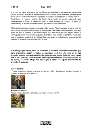 7 de 10 LECTURA
A la hora de volver a la granja de Van Ripper, su arrendatario, se encuentra una sombra
oscura a caballo. Al intentar acelerar montado en Pólvora, se da cuenta de que esa figura
era el famoso fantasma del jinete sin cabeza, el cual lleva su cabeza en su silla de montar.
Recordando la historia anterior de Brom, huye hacia el puente esperando que
desapareciera el jinete, y esperando estar a salvo después de cruzarlo, el jinete no
desaparece y le lanza su cabeza haciendo que Ichabod caiga de Pólvora.
Al día siguiente Ichabod se da por desaparecido, aunque Pólvora vuelve a la granja pero sin
su montura. Se extiende el rumor de la desaparición de Ichabod, saliendo teorías de que el
jinete se llevó al profesor o que incluso sigue vivo. Esto hace que Van Ripper, Katrina y
varios pueblerinos abandonaran el pueblo dejando un final abierto, en donde los habitantes
que se quedaron igualmente en Sleepy Hollow contaran su historia como una más de las
muchas víctimas del famoso Jinete Sin Cabeza.
7.Personajes principales, crear un avatar con IA teniendo en cuenta cómo creéis que
sería el personaje según los datos que aparecen en el libro . Escribid un prompt
correcto con una buena descripción del personaje que debéis de incluir junto con el
avatar para que sepa cómo lo habéis descrito para obtener un resultado concreto. Si
se quiere, se puede dibujar los personajes o hacer con alguna herramienta de
creación de avatares.
Ichabod Crane:
Pronts: imagen de cuerpo entero de un hombre , alto y larguirucho, con pies grandes y
grandes ojos verdes, con pelo corto
Katrina Van Tassel:
Pronts: imagen de cuerpo entero de una mujer hermosa y joven
 