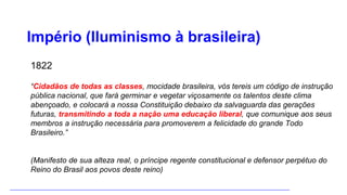 Império (Iluminismo à brasileira)
1822
“Cidadãos de todas as classes, mocidade brasileira, vós tereis um código de instrução
pública nacional, que fará germinar e vegetar viçosamente os talentos deste clima
abençoado, e colocará a nossa Constituição debaixo da salvaguarda das gerações
futuras, transmitindo a toda a nação uma educação liberal, que comunique aos seus
membros a instrução necessária para promoverem a felicidade do grande Todo
Brasileiro.”
(Manifesto de sua alteza real, o príncipe regente constitucional e defensor perpétuo do
Reino do Brasil aos povos deste reino)
 