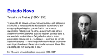 Estado Novo
Teixeira de Freitas (1890-1956)
“A atuação da escola, em vez de aproveitar, sob salutares
estímulos, a tenacidade do discipulado, transforma-a em
estagnação patológica, que se traduz por enorme
repetência, máxime na 1a série, a repercutir nas séries
superiores como aparente evasão escolar, quando esta é,
em verdade, a desistência fatigada dos alunos após
prolongado insucesso. (...) A Nação — agora já se vê isto
inequivocamente — vem cumprindo o seu dever onde quer
que disponha de escola aonde mandar os seus filhos. Mas
a Escola não tem cumprido o seu.”
Em “O ensino primário brasileiro no decênio 1932-1941”
 