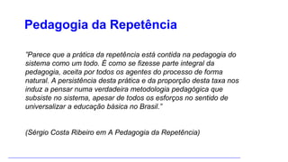 ”Parece que a prática da repetência está contida na pedagogia do
sistema como um todo. É como se fizesse parte integral da
pedagogia, aceita por todos os agentes do processo de forma
natural. A persistência desta prática e da proporção desta taxa nos
induz a pensar numa verdadeira metodologia pedagógica que
subsiste no sistema, apesar de todos os esforços no sentido de
universalizar a educação básica no Brasil.”
(Sérgio Costa Ribeiro em A Pedagogia da Repetência)
Pedagogia da Repetência
 