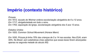Império (contexto histórico)
Prússia:
Em 1612, ducado de Weimar ordena escolarização obrigatória de 6 a 12 anos.
Em 1717, obrigatoriedade em todo o reino.
Em 1763, separação da Igreja, escolarização obrigatória dos 5 aos 13 anos.
Estados Unidos
Em 1820, Common School Movement (Horace Mann)
Em 1830, Prússia já tinha 70% das crianças de 5 a 14 nas escolas. Nos EUA, eram
55%. No Brasil, sem estatísticas (mas sabemos que essas taxas foram alcançadas
apenas na segunda metade do século XX)
 