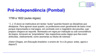 Pré-independência (Pombal)
1759 a 1822 (aulas régias)
“ [...]. O aluno se matriculava em tantas “aulas” quantas fossem as disciplinas que
desejasse. Para agravar esse quadro, os professores eram geralmente de baixo nível,
porque improvisados e mal pagos, em contraste com o magistério dos jesuítas, cujo
preparo chegava ao requinte. Nomeados em regra por indicação ou sob concordância
de bispos, tornavam-se “proprietários” das respectivas aulas régias que lhes eram
atribuídas, vitaliciamente, como sesmarias ou títulos de nobreza.”
(Valnir Chagas, em Educação brasileira: o ensino de 1o e 2o graus: antes, agora e
depois?)
 