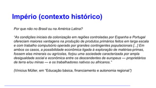 Império (contexto histórico)
Por que não no Brasil ou na América Latina?
“As condições iniciais da colonização em regiões controladas por Espanha e Portugal
ofereciam maiores vantagens na produção de produtos primários feitos em larga escala
e com trabalho compulsório operado por grandes contingentes populacionais [...] Em
ambos os casos, a possibilidade econômica ligada à exploração de matérias-primas,
fossem elas minerais ou agrícolas, forjou uma sociedade caracterizada por ampla
desigualdade social e econômica entre os descendentes de europeus — proprietários
de terra e/ou minas — e os trabalhadores nativos ou africanos.”
(Vinicius Müller, em “Educação básica, financiamento e autonomia regional”)
 
