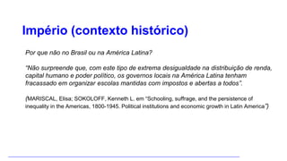Império (contexto histórico)
Por que não no Brasil ou na América Latina?
“Não surpreende que, com este tipo de extrema desigualdade na distribuição de renda,
capital humano e poder político, os governos locais na América Latina tenham
fracassado em organizar escolas mantidas com impostos e abertas a todos”.
(MARISCAL, Elisa; SOKOLOFF, Kenneth L. em “Schooling, suffrage, and the persistence of
inequality in the Americas, 1800-1945. Political institutions and economic growth in Latin America”)
 