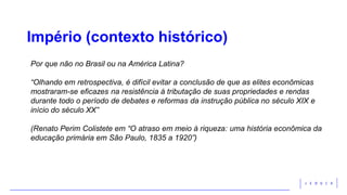 Império (contexto histórico)
Por que não no Brasil ou na América Latina?
“Olhando em retrospectiva, é difícil evitar a conclusão de que as elites econômicas
mostraram-se eficazes na resistência à tributação de suas propriedades e rendas
durante todo o período de debates e reformas da instrução pública no século XIX e
início do século XX”
(Renato Perim Colistete em “O atraso em meio à riqueza: uma história econômica da
educação primária em São Paulo, 1835 a 1920”)
 