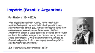 Império (Brasil x Argentina)
Ruy Barbosa (1849-1923)
“Não esqueçamos que um vizinho, a que o mais justo
sentimento de pundonor internacional não permitiria, sem
mágoa de nossa altivez, que, num assunto capital como o do
ensino popular, o deixássemos tomar-nos a dianteira.
Infelizmente, porém, a vossa comissão, decidida a não ocultar
um ápice de verdade, não pode, ainda aqui, ser agradável ao
nosso amor próprio. O nível geral da instrução primária na
República Argentina é não pouco superior ao da capital do
grande império sul-americano.”
(Em “Reforma do Ensino Primário”, 1883)
 
