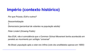 Império (contexto histórico)
Por que Prússia, EUA e outros?
Descentralização
+
Democracia (percentual de votantes na população adulta)
Peter Lindert (Growing Public)
Nos EUA, não é coincidência que o Common School Movement tenha acontecido em
paralelo ao movimento por sufrágio “universal”
No Brasil, população apta a votar era ínfima (voto dos analfabetos apenas em 1985!)
 