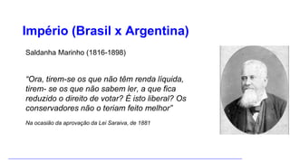 Império (Brasil x Argentina)
Saldanha Marinho (1816-1898)
“Ora, tirem-se os que não têm renda líquida,
tirem- se os que não sabem ler, a que fica
reduzido o direito de votar? É isto liberal? Os
conservadores não o teriam feito melhor”
Na ocasião da aprovação da Lei Saraiva, de 1881
 