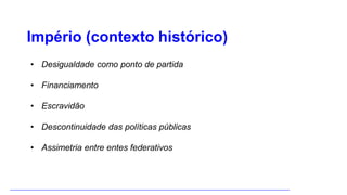 Império (contexto histórico)
• Desigualdade como ponto de partida
• Financiamento
• Escravidão
• Descontinuidade das políticas públicas
• Assimetria entre entes federativos
 