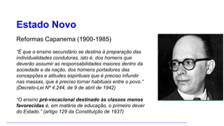 Estado Novo
Reformas Capanema (1900-1985)
“É que o ensino secundário se destina à preparação das
individualidades condutoras, isto é, dos homens que
deverão assumir as responsabilidades maiores dentro da
sociedade e da nação, dos homens portadores das
concepções e atitudes espirituais que é preciso infundir
nas massas, que é preciso tornar habituais entre o povo.”
(Decreto-Lei Nº 4.244, de 9 de abril de 1942)
“O ensino pré-vocacional destinado às classes menos
favorecidas é, em matéria de educação, o primeiro dever
do Estado.” (artigo 129 da Constituição de 1937)
 