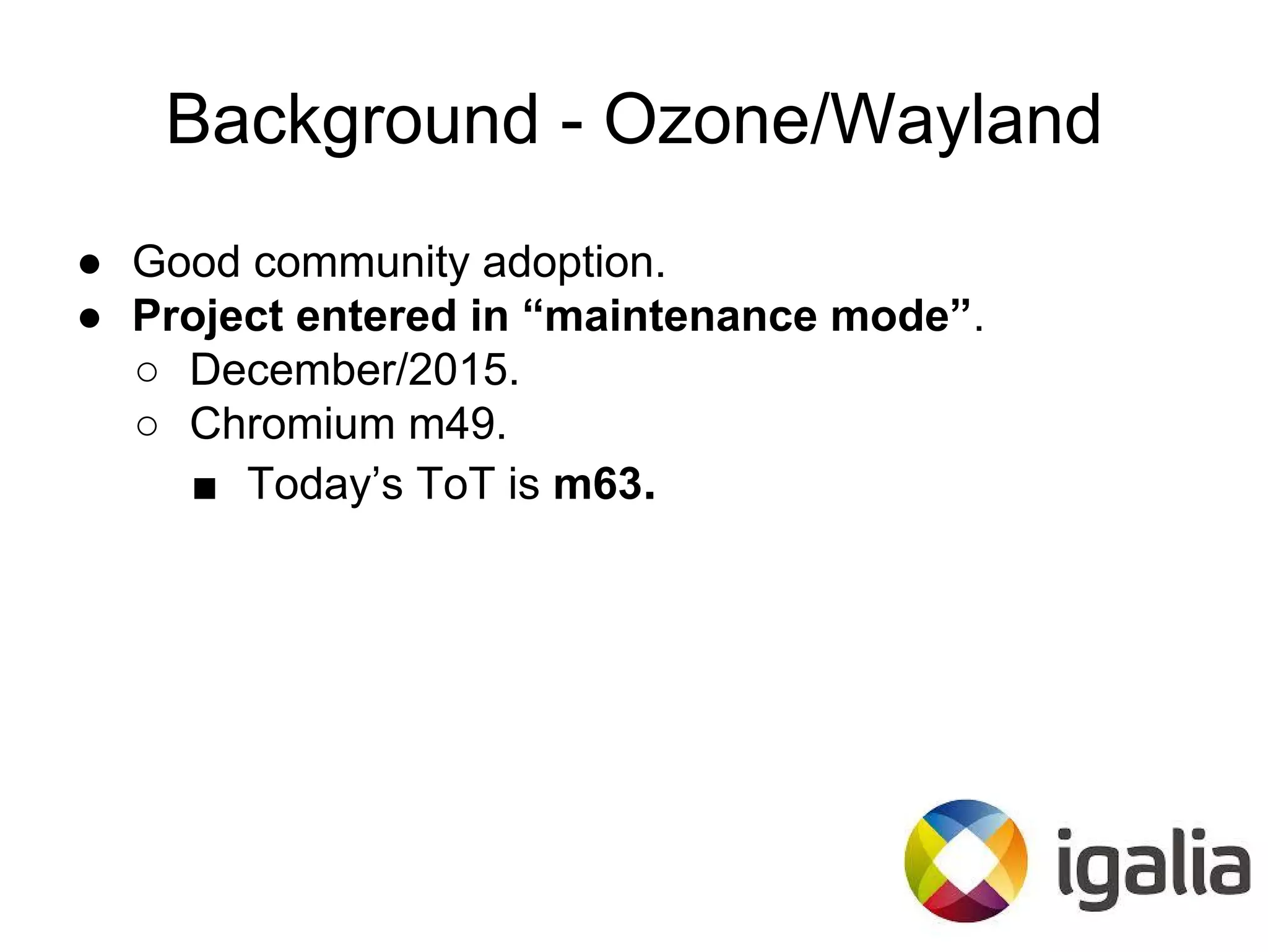 Background - Ozone/Wayland
● Good community adoption.
● Project entered in “maintenance mode”.
○ December/2015.
○ Chromium m49.
■ Today’s ToT is m63.
 