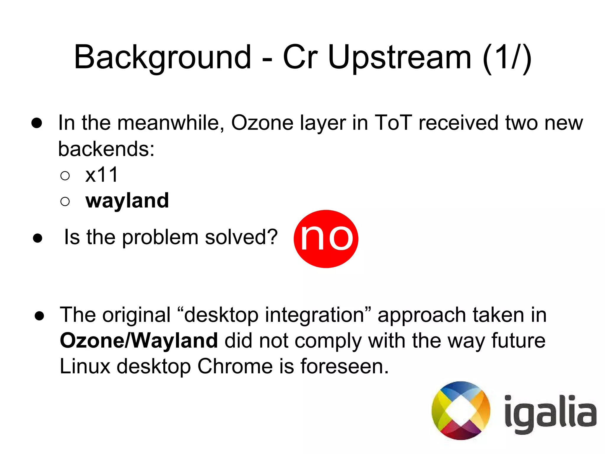 ● In the meanwhile, Ozone layer in ToT received two new
backends:
○ x11
○ wayland
Background - Cr Upstream (1/)
● Is the problem solved?
● The original “desktop integration” approach taken in
Ozone/Wayland did not comply with the way future
Linux desktop Chrome is foreseen.
 