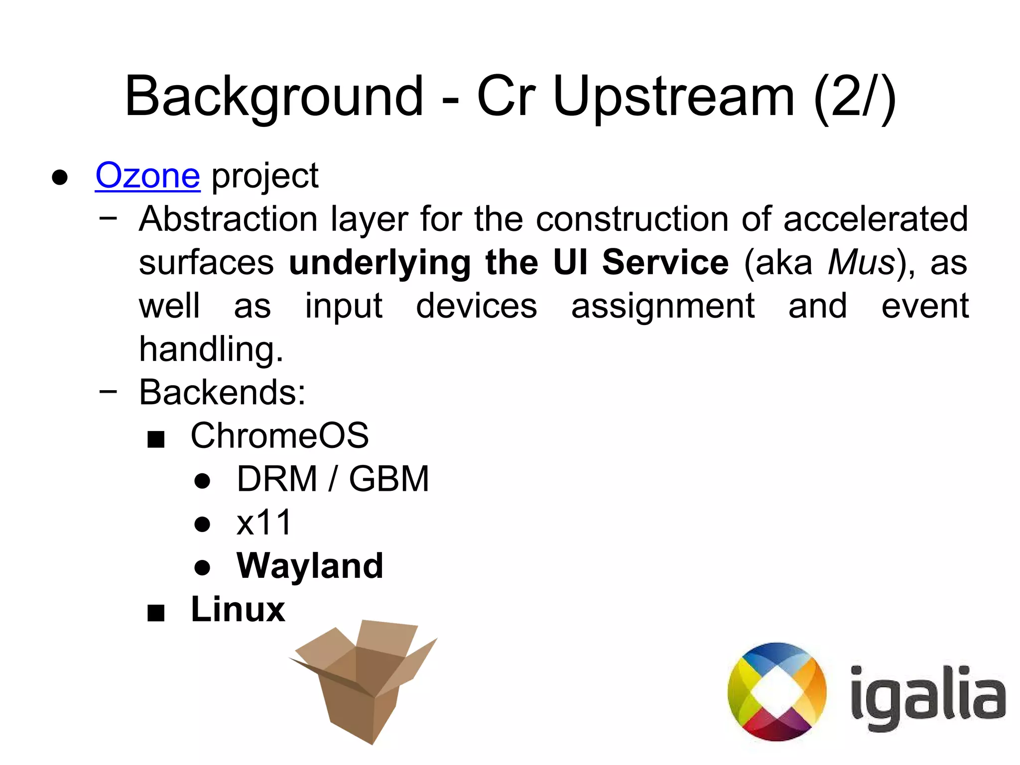Background - Cr Upstream (2/)
● Ozone project
− Abstraction layer for the construction of accelerated
surfaces underlying the UI Service (aka Mus), as
well as input devices assignment and event
handling.
− Backends:
■ ChromeOS
● DRM / GBM
● x11
● Wayland
■ Linux
 
