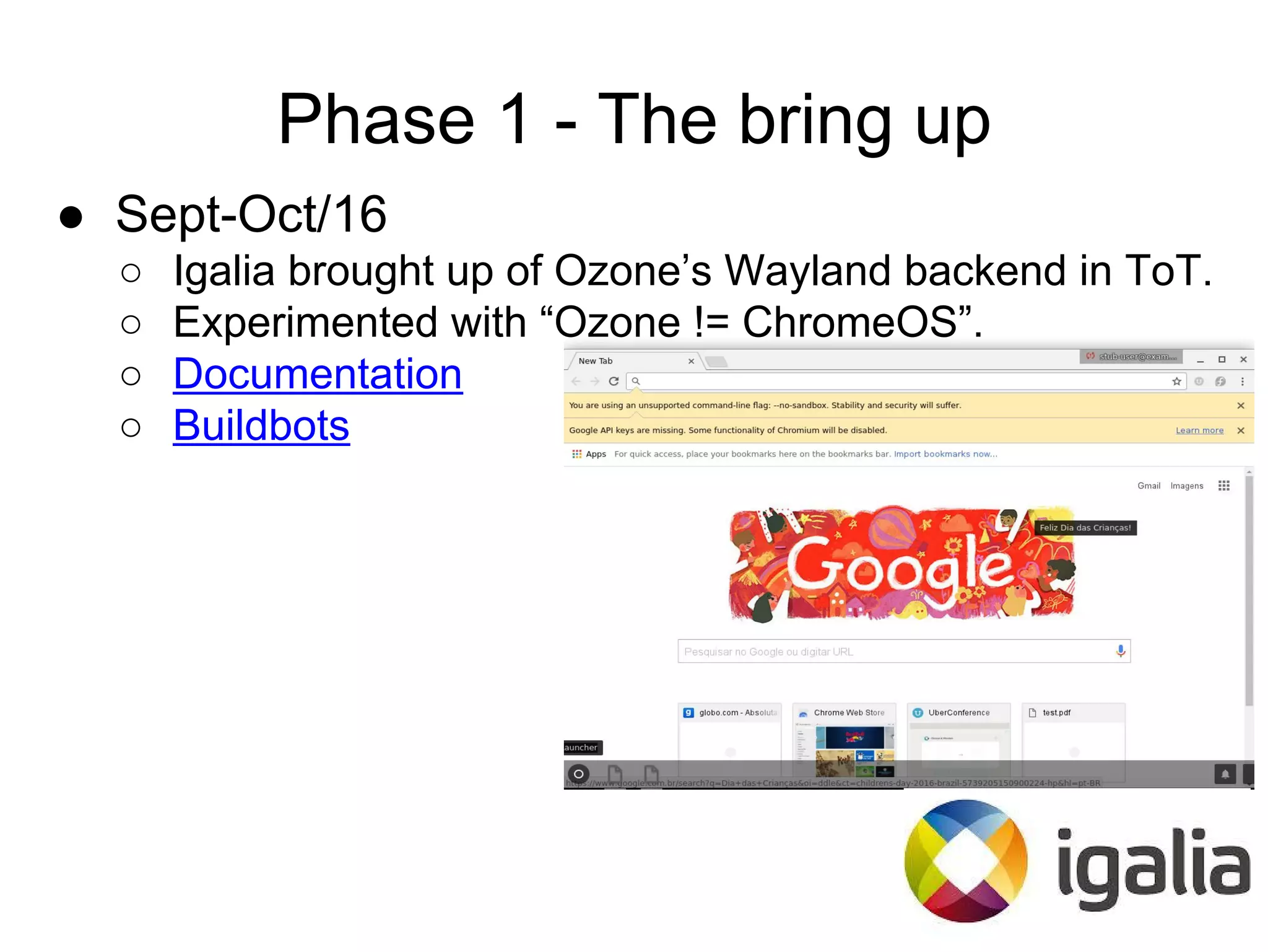 Phase 1 - The bring up
● Sept-Oct/16
○ Igalia brought up of Ozone’s Wayland backend in ToT.
○ Experimented with “Ozone != ChromeOS”.
○ Documentation
○ Buildbots
 