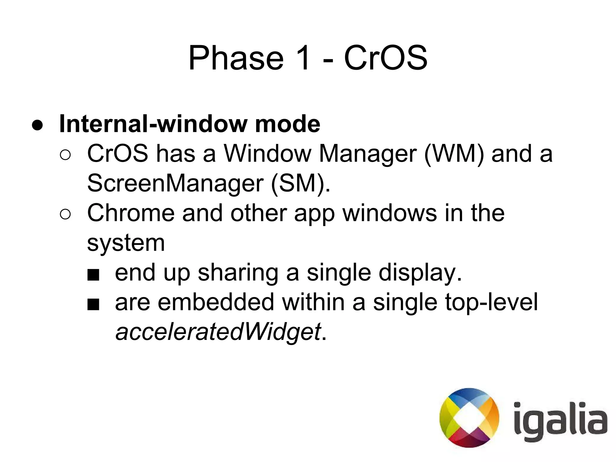 Phase 1 - CrOS
● Internal-window mode
○ CrOS has a Window Manager (WM) and a
ScreenManager (SM).
○ Chrome and other app windows in the
system
■ end up sharing a single display.
■ are embedded within a single top-level
acceleratedWidget.
 