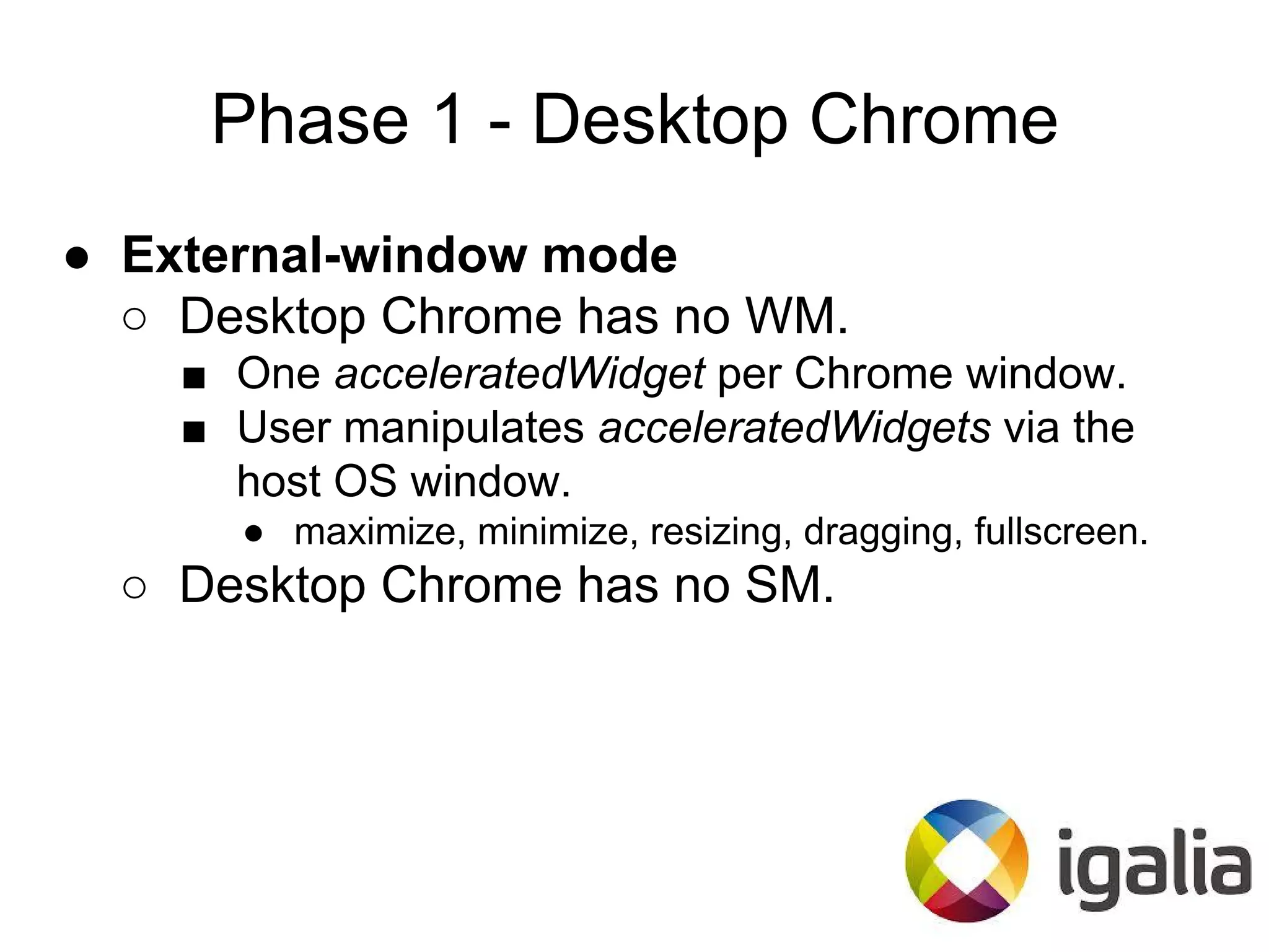 Phase 1 - Desktop Chrome
● External-window mode
○ Desktop Chrome has no WM.
■ One acceleratedWidget per Chrome window.
■ User manipulates acceleratedWidgets via the
host OS window.
● maximize, minimize, resizing, dragging, fullscreen.
○ Desktop Chrome has no SM.
 