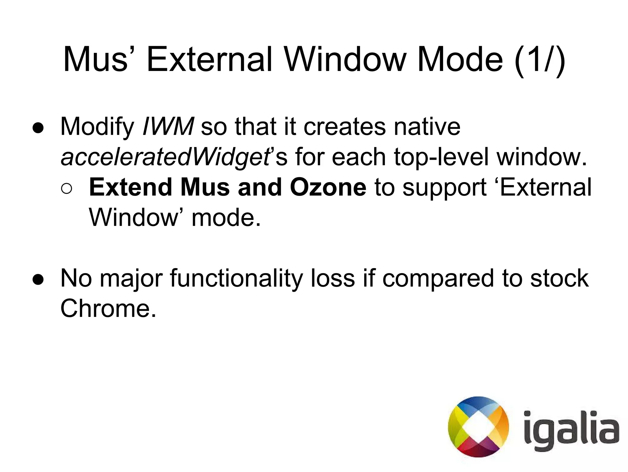 Mus’ External Window Mode (1/)
● Modify IWM so that it creates native
acceleratedWidget’s for each top-level window.
○ Extend Mus and Ozone to support ‘External
Window’ mode.
● No major functionality loss if compared to stock
Chrome.
 