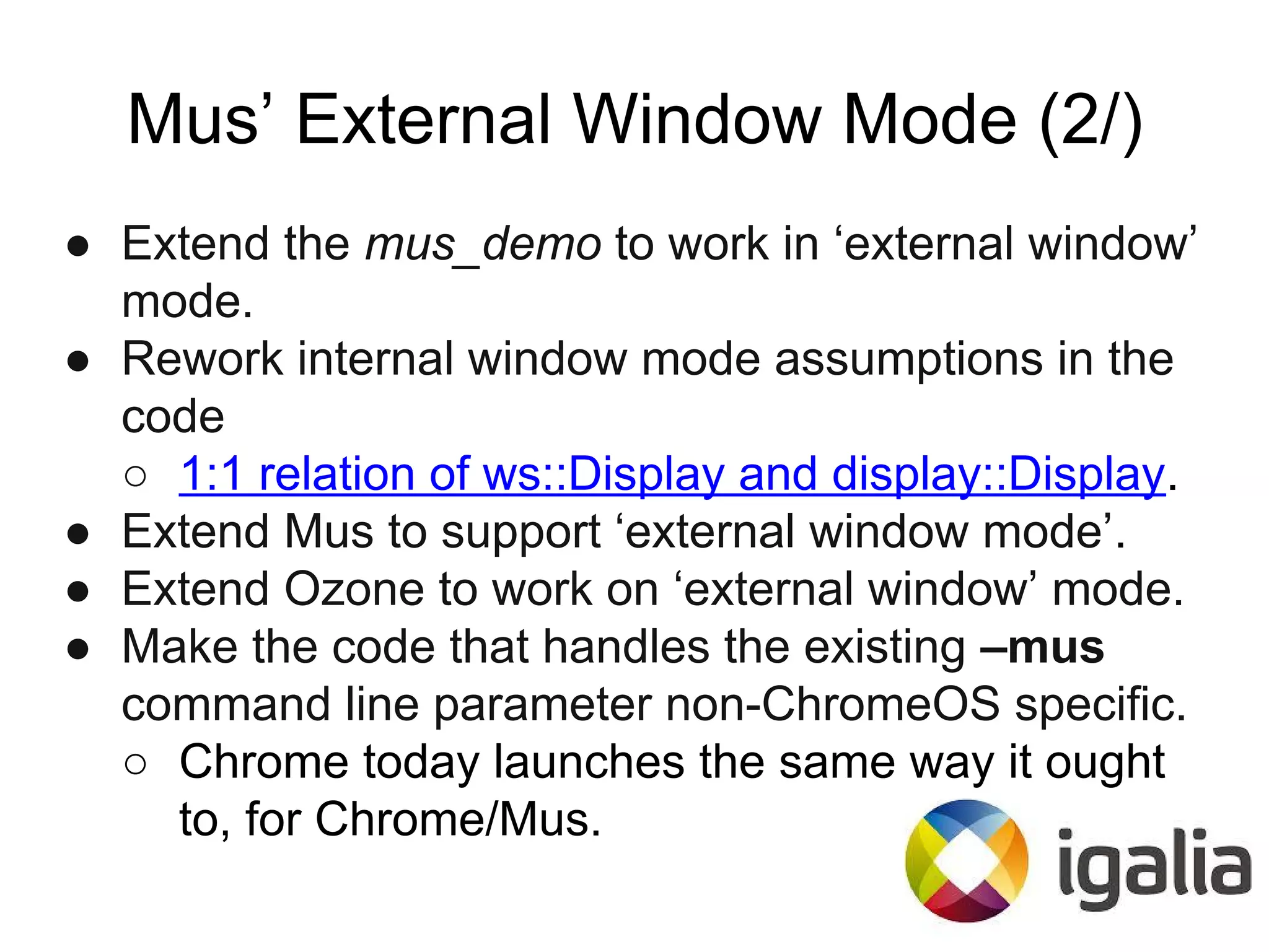 Mus’ External Window Mode (2/)
● Extend the mus_demo to work in ‘external window’
mode.
● Rework internal window mode assumptions in the
code
○ 1:1 relation of ws::Display and display::Display.
● Extend Mus to support ‘external window mode’.
● Extend Ozone to work on ‘external window’ mode.
● Make the code that handles the existing –mus
command line parameter non-ChromeOS specific.
○ Chrome today launches the same way it ought
to, for Chrome/Mus.
 
