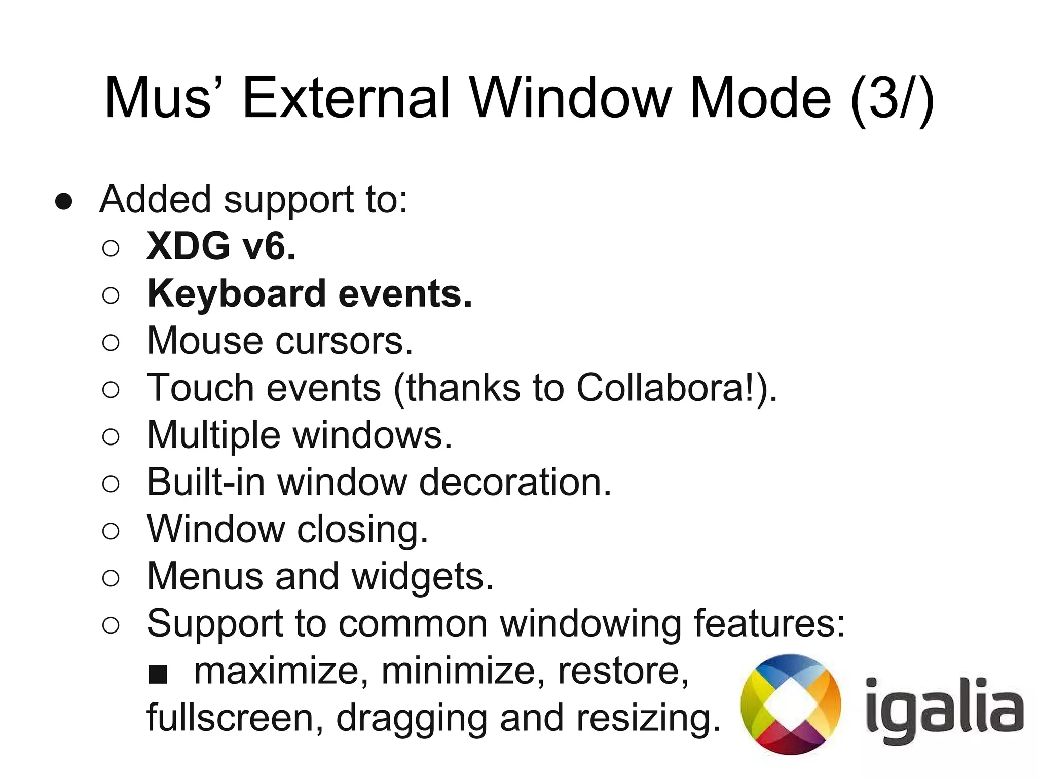 Mus’ External Window Mode (3/)
● Added support to:
○ XDG v6.
○ Keyboard events.
○ Mouse cursors.
○ Touch events (thanks to Collabora!).
○ Multiple windows.
○ Built-in window decoration.
○ Window closing.
○ Menus and widgets.
○ Support to common windowing features:
■ maximize, minimize, restore,
fullscreen, dragging and resizing.
 