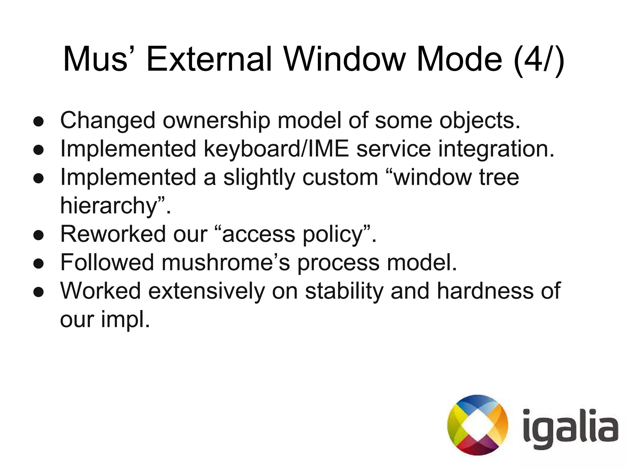 Mus’ External Window Mode (4/)
● Changed ownership model of some objects.
● Implemented keyboard/IME service integration.
● Implemented a slightly custom “window tree
hierarchy”.
● Reworked our “access policy”.
● Followed mushrome’s process model.
● Worked extensively on stability and hardness of
our impl.
 