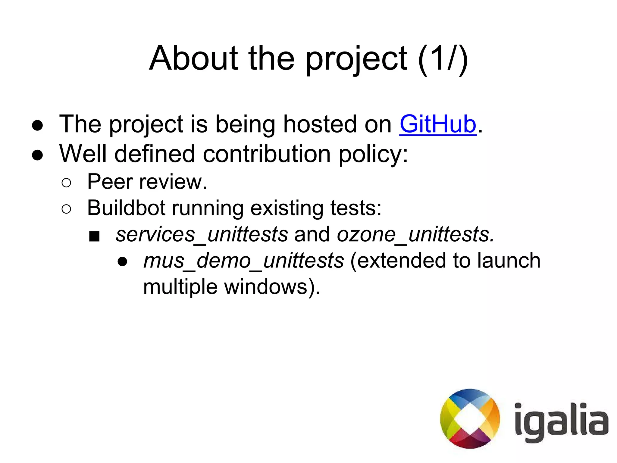 About the project (1/)
● The project is being hosted on GitHub.
● Well defined contribution policy:
○ Peer review.
○ Buildbot running existing tests:
■ services_unittests and ozone_unittests.
● mus_demo_unittests (extended to launch
multiple windows).
 