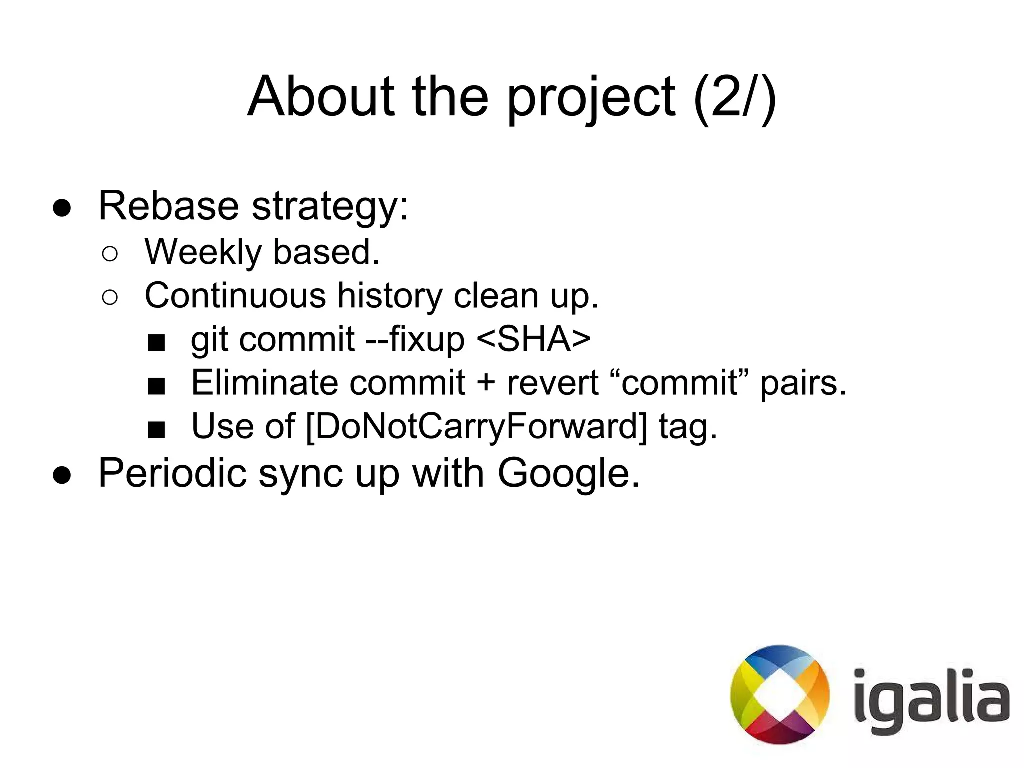 About the project (2/)
● Rebase strategy:
○ Weekly based.
○ Continuous history clean up.
■ git commit --fixup <SHA>
■ Eliminate commit + revert “commit” pairs.
■ Use of [DoNotCarryForward] tag.
● Periodic sync up with Google.
 