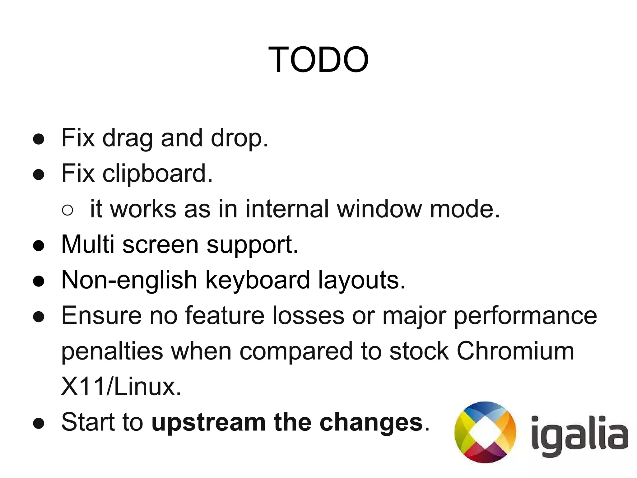 TODO
● Fix drag and drop.
● Fix clipboard.
○ it works as in internal window mode.
● Multi screen support.
● Non-english keyboard layouts.
● Ensure no feature losses or major performance
penalties when compared to stock Chromium
X11/Linux.
● Start to upstream the changes.
 