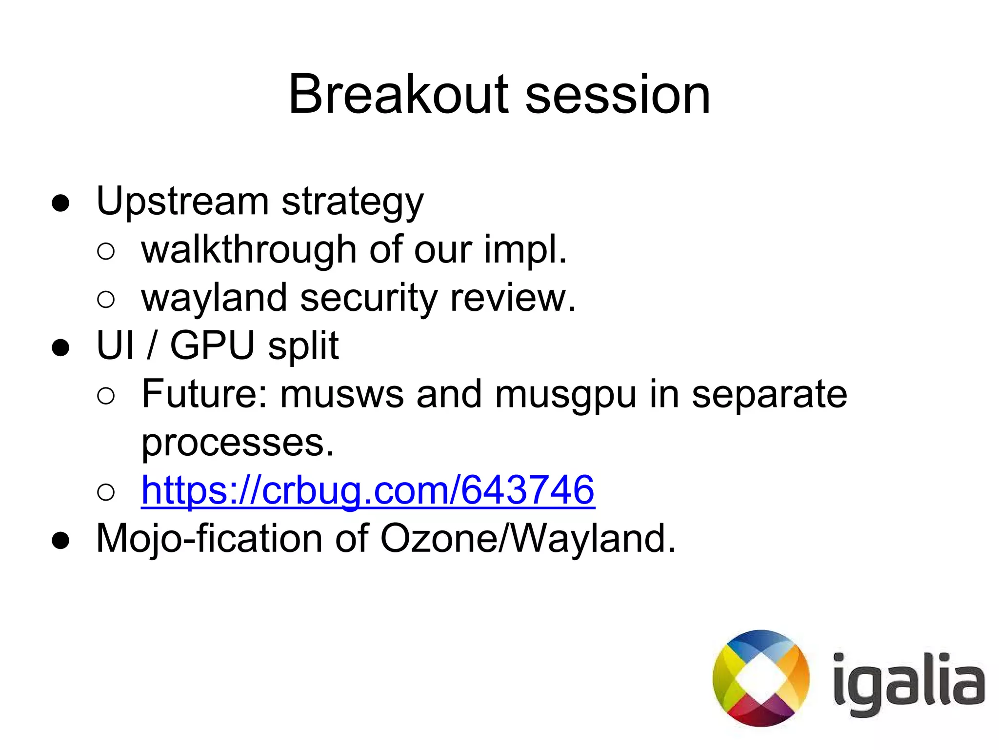 Breakout session
● Upstream strategy
○ walkthrough of our impl.
○ wayland security review.
● UI / GPU split
○ Future: musws and musgpu in separate
processes.
○ https://crbug.com/643746
● Mojo-fication of Ozone/Wayland.
 