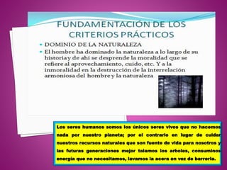 Los seres humanos somos los únicos seres vivos que no hacemos
nada por nuestro planeta; por el contrario en lugar de cuidar
nuestros recursos naturales que son fuente de vida para nosotros y
las futuras generaciones mejor talamos los arboles, consuminos
energía que no necesitamos, lavamos la acera en vez de barrerla.
 