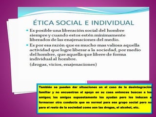 También se pueden dar situaciones en el caso de la desintegración
familiar y no encuentran el apoyo en su casa entonces buscan a los
amigos; los amigos supuestamente los ayudan pero los inducen a
formarser otra conducta que es normal para ese grupo social pero no
para el resto de la sociedad como son las drogas, el alcohol, etc.
 