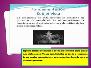 Según la persona que realice la acción así se tomará como buena o
mala dicha acción. Ya que cada individuo es dueño y responsable
de sus propios pensamientos y actos cometidos hacia la moral de
las demás personas.
 