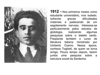 1912 -   Nos primeiros meses como estudante universitário, vive isolado, sofrendo graves dificuldades materiais e padecendo de um esgotamento nervoso. Interessa-se particularmente pelos estudos de glotologia, realizando algumas pesquisas sobre o dialeto sardo. Freqüenta também o curso de literatura italiana ministrado por Umberto Cosmo. Nessa época, conhece Togliatti, de quem se torna amigo. Pouco tempo depois, fazem juntos uma pesquisa sobre a estrutura social da Sardenha. 
