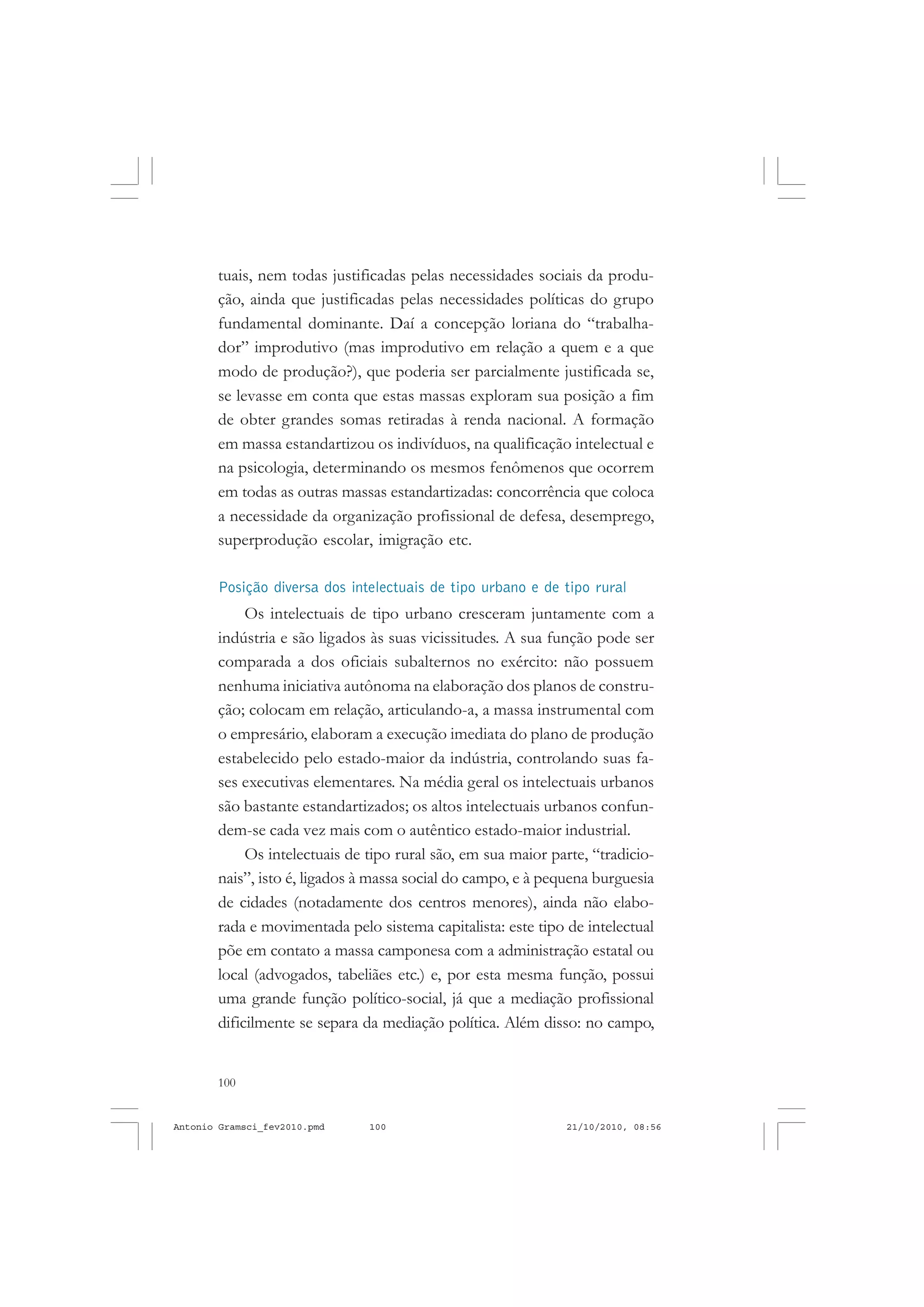 100
ANTONIO GRAMSCI
tuais, nem todas justificadas pelas necessidades sociais da produ-
ção, ainda que justificadas pelas necessidades políticas do grupo
fundamental dominante. Daí a concepção loriana do “trabalha-
dor” improdutivo (mas improdutivo em relação a quem e a que
modo de produção?), que poderia ser parcialmente justificada se,
se levasse em conta que estas massas exploram sua posição a fim
de obter grandes somas retiradas à renda nacional. A formação
em massa estandartizou os indivíduos, na qualificação intelectual e
na psicologia, determinando os mesmos fenômenos que ocorrem
em todas as outras massas estandartizadas: concorrência que coloca
a necessidade da organização profissional de defesa, desemprego,
superprodução escolar, imigração etc.
Posição diversa dos intelectuais de tipo urbano e de tipo rural
Os intelectuais de tipo urbano cresceram juntamente com a
indústria e são ligados às suas vicissitudes. A sua função pode ser
comparada a dos oficiais subalternos no exército: não possuem
nenhuma iniciativa autônoma na elaboração dos planos de constru-
ção; colocam em relação, articulando-a, a massa instrumental com
o empresário, elaboram a execução imediata do plano de produção
estabelecido pelo estado-maior da indústria, controlando suas fa-
ses executivas elementares. Na média geral os intelectuais urbanos
são bastante estandartizados; os altos intelectuais urbanos confun-
dem-se cada vez mais com o autêntico estado-maior industrial.
Os intelectuais de tipo rural são, em sua maior parte, “tradicio-
nais”, isto é, ligados à massa social do campo, e à pequena burguesia
de cidades (notadamente dos centros menores), ainda não elabo-
rada e movimentada pelo sistema capitalista: este tipo de intelectual
põe em contato a massa camponesa com a administração estatal ou
local (advogados, tabeliães etc.) e, por esta mesma função, possui
uma grande função político-social, já que a mediação profissional
dificilmente se separa da mediação política. Além disso: no campo,
Antonio Gramsci_fev2010.pmd 21/10/2010, 08:56100
 