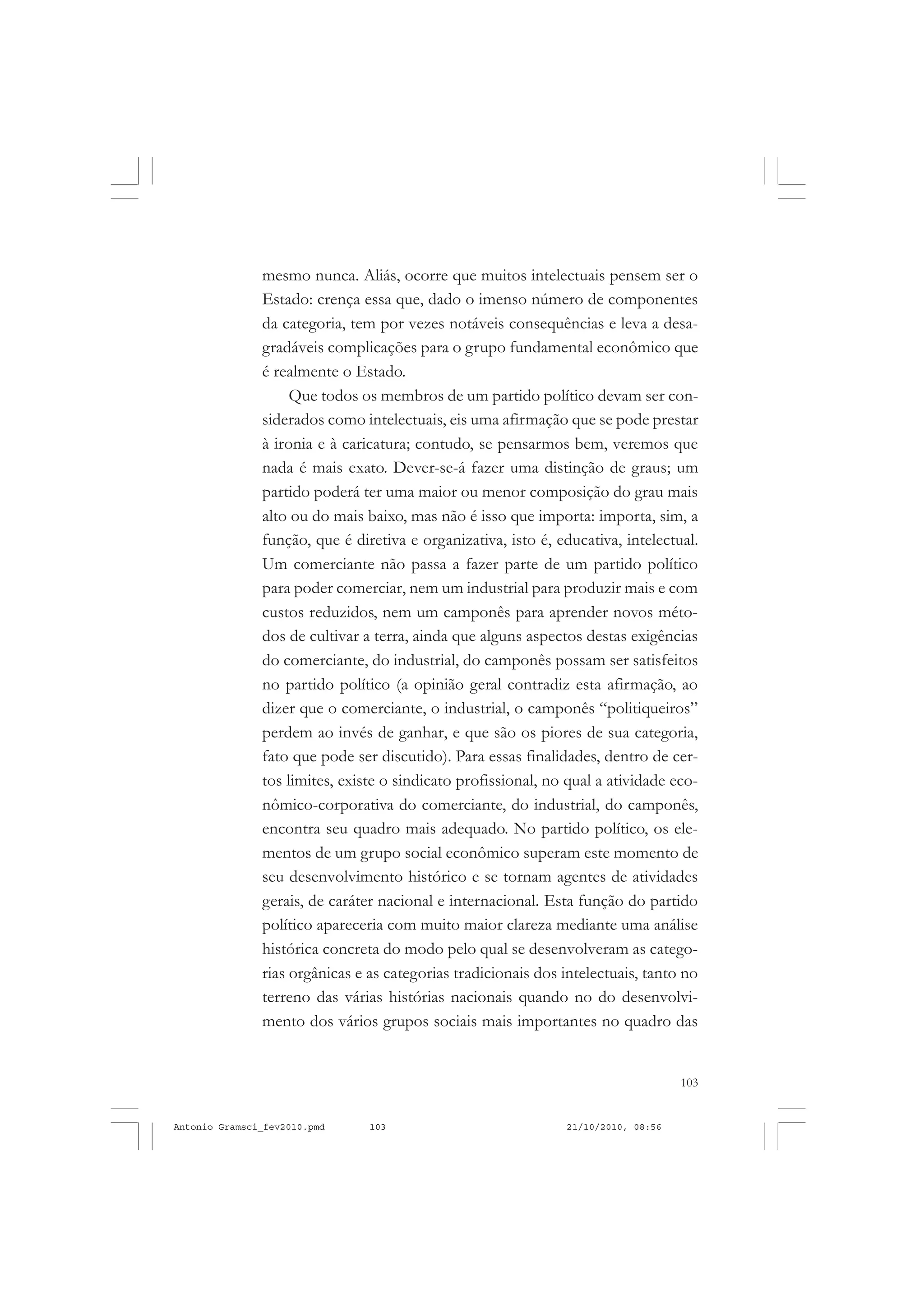 103
COLEÇÃO EDUCADORES
mesmo nunca. Aliás, ocorre que muitos intelectuais pensem ser o
Estado: crença essa que, dado o imenso número de componentes
da categoria, tem por vezes notáveis consequências e leva a desa-
gradáveis complicações para o grupo fundamental econômico que
é realmente o Estado.
Que todos os membros de um partido político devam ser con-
siderados como intelectuais, eis uma afirmação que se pode prestar
à ironia e à caricatura; contudo, se pensarmos bem, veremos que
nada é mais exato. Dever-se-á fazer uma distinção de graus; um
partido poderá ter uma maior ou menor composição do grau mais
alto ou do mais baixo, mas não é isso que importa: importa, sim, a
função, que é diretiva e organizativa, isto é, educativa, intelectual.
Um comerciante não passa a fazer parte de um partido político
para poder comerciar, nem um industrial para produzir mais e com
custos reduzidos, nem um camponês para aprender novos méto-
dos de cultivar a terra, ainda que alguns aspectos destas exigências
do comerciante, do industrial, do camponês possam ser satisfeitos
no partido político (a opinião geral contradiz esta afirmação, ao
dizer que o comerciante, o industrial, o camponês “politiqueiros”
perdem ao invés de ganhar, e que são os piores de sua categoria,
fato que pode ser discutido). Para essas finalidades, dentro de cer-
tos limites, existe o sindicato profissional, no qual a atividade eco-
nômico-corporativa do comerciante, do industrial, do camponês,
encontra seu quadro mais adequado. No partido político, os ele-
mentos de um grupo social econômico superam este momento de
seu desenvolvimento histórico e se tornam agentes de atividades
gerais, de caráter nacional e internacional. Esta função do partido
político apareceria com muito maior clareza mediante uma análise
histórica concreta do modo pelo qual se desenvolveram as catego-
rias orgânicas e as categorias tradicionais dos intelectuais, tanto no
terreno das várias histórias nacionais quando no do desenvolvi-
mento dos vários grupos sociais mais importantes no quadro das
Antonio Gramsci_fev2010.pmd 21/10/2010, 08:56103
 