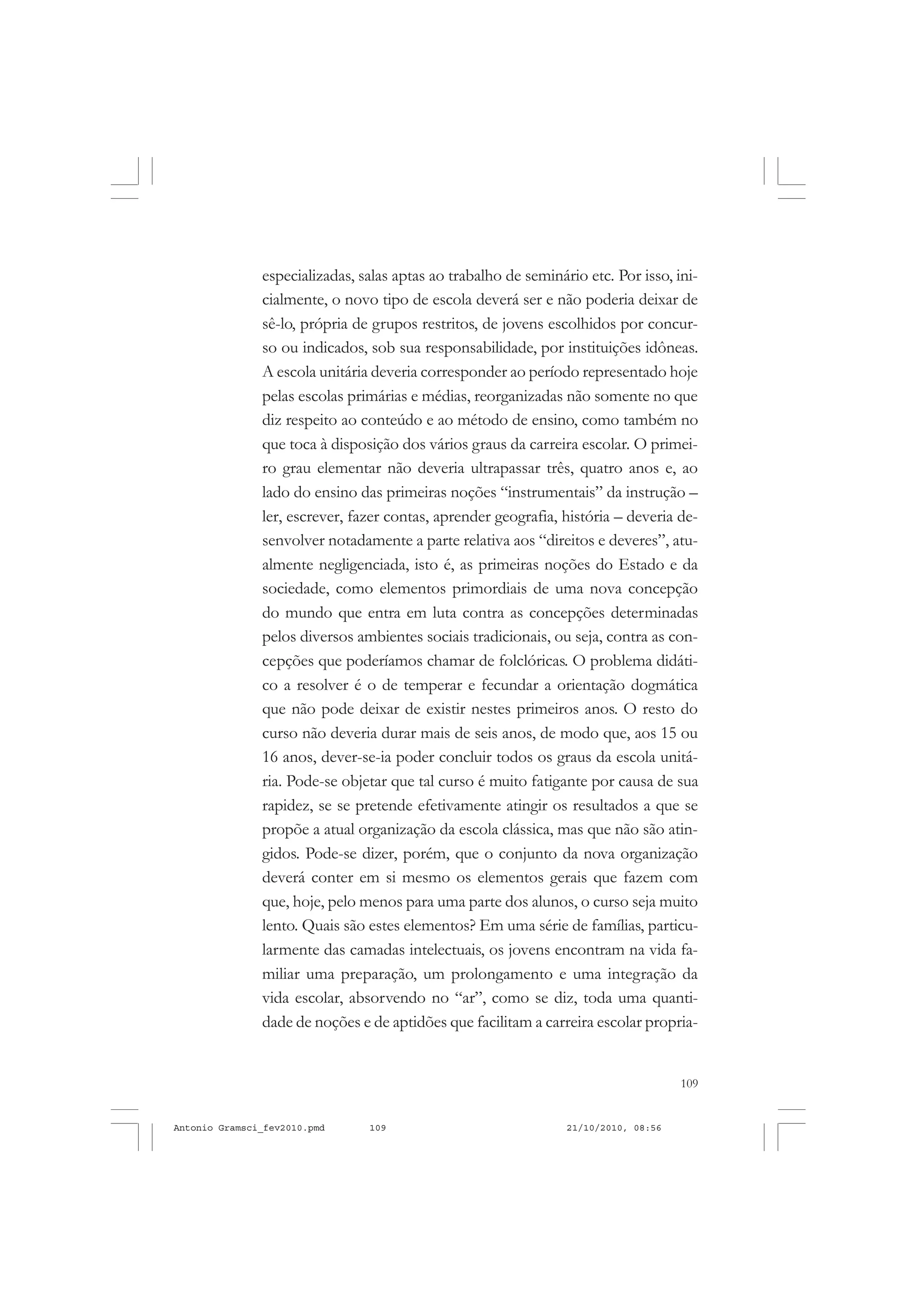 109
COLEÇÃO EDUCADORES
especializadas, salas aptas ao trabalho de seminário etc. Por isso, ini-
cialmente, o novo tipo de escola deverá ser e não poderia deixar de
sê-lo, própria de grupos restritos, de jovens escolhidos por concur-
so ou indicados, sob sua responsabilidade, por instituições idôneas.
A escola unitária deveria corresponder ao período representado hoje
pelas escolas primárias e médias, reorganizadas não somente no que
diz respeito ao conteúdo e ao método de ensino, como também no
que toca à disposição dos vários graus da carreira escolar. O primei-
ro grau elementar não deveria ultrapassar três, quatro anos e, ao
lado do ensino das primeiras noções “instrumentais” da instrução –
ler, escrever, fazer contas, aprender geografia, história – deveria de-
senvolver notadamente a parte relativa aos “direitos e deveres”, atu-
almente negligenciada, isto é, as primeiras noções do Estado e da
sociedade, como elementos primordiais de uma nova concepção
do mundo que entra em luta contra as concepções determinadas
pelos diversos ambientes sociais tradicionais, ou seja, contra as con-
cepções que poderíamos chamar de folclóricas. O problema didáti-
co a resolver é o de temperar e fecundar a orientação dogmática
que não pode deixar de existir nestes primeiros anos. O resto do
curso não deveria durar mais de seis anos, de modo que, aos 15 ou
16 anos, dever-se-ia poder concluir todos os graus da escola unitá-
ria. Pode-se objetar que tal curso é muito fatigante por causa de sua
rapidez, se se pretende efetivamente atingir os resultados a que se
propõe a atual organização da escola clássica, mas que não são atin-
gidos. Pode-se dizer, porém, que o conjunto da nova organização
deverá conter em si mesmo os elementos gerais que fazem com
que, hoje, pelo menos para uma parte dos alunos, o curso seja muito
lento. Quais são estes elementos? Em uma série de famílias, particu-
larmente das camadas intelectuais, os jovens encontram na vida fa-
miliar uma preparação, um prolongamento e uma integração da
vida escolar, absorvendo no “ar”, como se diz, toda uma quanti-
dade de noções e de aptidões que facilitam a carreira escolar propria-
Antonio Gramsci_fev2010.pmd 21/10/2010, 08:56109
 