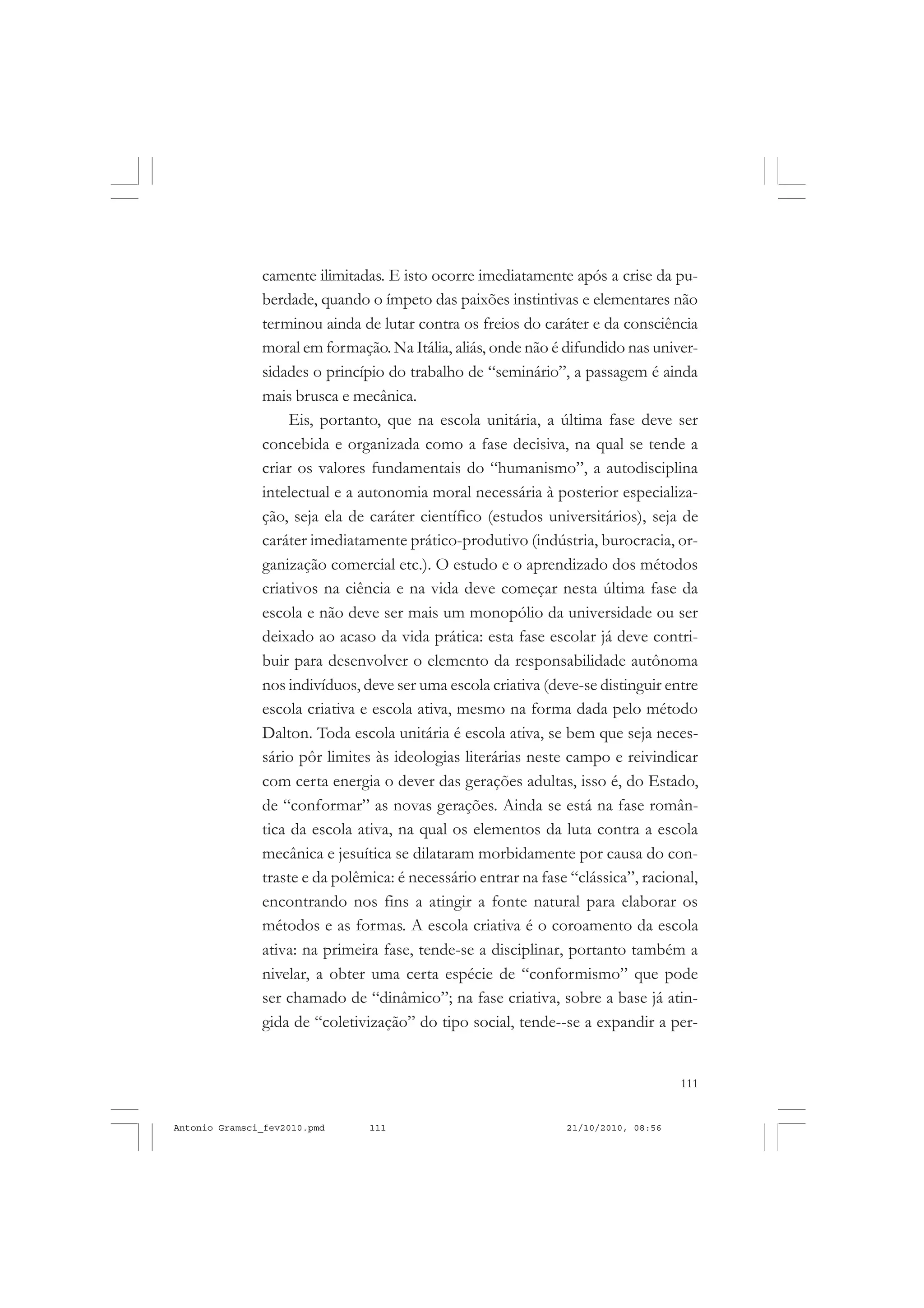 111
COLEÇÃO EDUCADORES
camente ilimitadas. E isto ocorre imediatamente após a crise da pu-
berdade, quando o ímpeto das paixões instintivas e elementares não
terminou ainda de lutar contra os freios do caráter e da consciência
moral em formação. Na Itália, aliás, onde não é difundido nas univer-
sidades o princípio do trabalho de “seminário”, a passagem é ainda
mais brusca e mecânica.
Eis, portanto, que na escola unitária, a última fase deve ser
concebida e organizada como a fase decisiva, na qual se tende a
criar os valores fundamentais do “humanismo”, a autodisciplina
intelectual e a autonomia moral necessária à posterior especializa-
ção, seja ela de caráter científico (estudos universitários), seja de
caráter imediatamente prático-produtivo (indústria, burocracia, or-
ganização comercial etc.). O estudo e o aprendizado dos métodos
criativos na ciência e na vida deve começar nesta última fase da
escola e não deve ser mais um monopólio da universidade ou ser
deixado ao acaso da vida prática: esta fase escolar já deve contri-
buir para desenvolver o elemento da responsabilidade autônoma
nos indivíduos, deve ser uma escola criativa (deve-se distinguir entre
escola criativa e escola ativa, mesmo na forma dada pelo método
Dalton. Toda escola unitária é escola ativa, se bem que seja neces-
sário pôr limites às ideologias literárias neste campo e reivindicar
com certa energia o dever das gerações adultas, isso é, do Estado,
de “conformar” as novas gerações. Ainda se está na fase român-
tica da escola ativa, na qual os elementos da luta contra a escola
mecânica e jesuítica se dilataram morbidamente por causa do con-
traste e da polêmica: é necessário entrar na fase “clássica”, racional,
encontrando nos fins a atingir a fonte natural para elaborar os
métodos e as formas. A escola criativa é o coroamento da escola
ativa: na primeira fase, tende-se a disciplinar, portanto também a
nivelar, a obter uma certa espécie de “conformismo” que pode
ser chamado de “dinâmico”; na fase criativa, sobre a base já atin-
gida de “coletivização” do tipo social, tende--se a expandir a per-
Antonio Gramsci_fev2010.pmd 21/10/2010, 08:56111
 