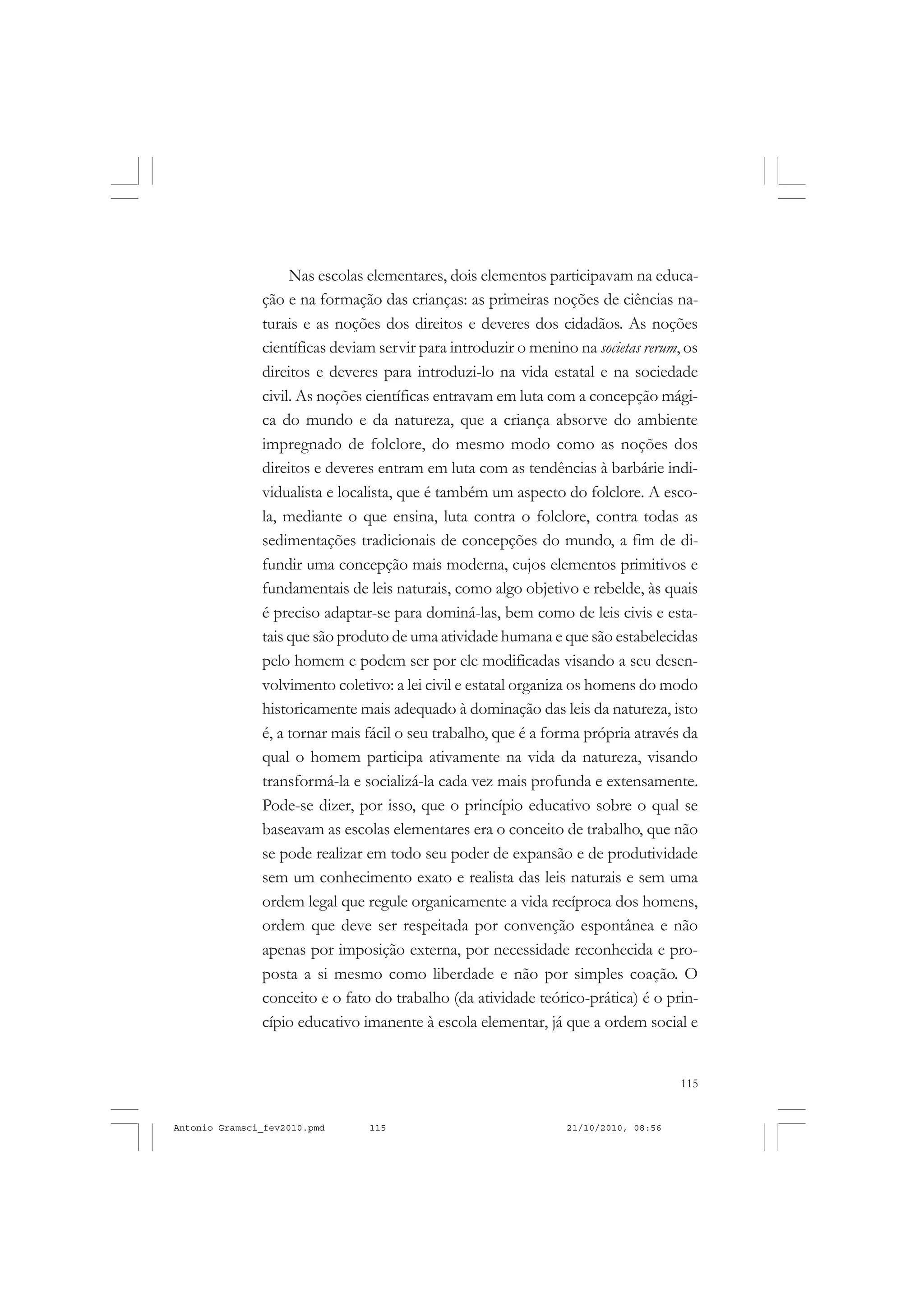 115
COLEÇÃO EDUCADORES
Nas escolas elementares, dois elementos participavam na educa-
ção e na formação das crianças: as primeiras noções de ciências na-
turais e as noções dos direitos e deveres dos cidadãos. As noções
científicas deviam servir para introduzir o menino na societas rerum, os
direitos e deveres para introduzi-lo na vida estatal e na sociedade
civil. As noções científicas entravam em luta com a concepção mági-
ca do mundo e da natureza, que a criança absorve do ambiente
impregnado de folclore, do mesmo modo como as noções dos
direitos e deveres entram em luta com as tendências à barbárie indi-
vidualista e localista, que é também um aspecto do folclore. A esco-
la, mediante o que ensina, luta contra o folclore, contra todas as
sedimentações tradicionais de concepções do mundo, a fim de di-
fundir uma concepção mais moderna, cujos elementos primitivos e
fundamentais de leis naturais, como algo objetivo e rebelde, às quais
é preciso adaptar-se para dominá-las, bem como de leis civis e esta-
tais que são produto de uma atividade humana e que são estabelecidas
pelo homem e podem ser por ele modificadas visando a seu desen-
volvimento coletivo: a lei civil e estatal organiza os homens do modo
historicamente mais adequado à dominação das leis da natureza, isto
é, a tornar mais fácil o seu trabalho, que é a forma própria através da
qual o homem participa ativamente na vida da natureza, visando
transformá-la e socializá-la cada vez mais profunda e extensamente.
Pode-se dizer, por isso, que o princípio educativo sobre o qual se
baseavam as escolas elementares era o conceito de trabalho, que não
se pode realizar em todo seu poder de expansão e de produtividade
sem um conhecimento exato e realista das leis naturais e sem uma
ordem legal que regule organicamente a vida recíproca dos homens,
ordem que deve ser respeitada por convenção espontânea e não
apenas por imposição externa, por necessidade reconhecida e pro-
posta a si mesmo como liberdade e não por simples coação. O
conceito e o fato do trabalho (da atividade teórico-prática) é o prin-
cípio educativo imanente à escola elementar, já que a ordem social e
Antonio Gramsci_fev2010.pmd 21/10/2010, 08:56115
 