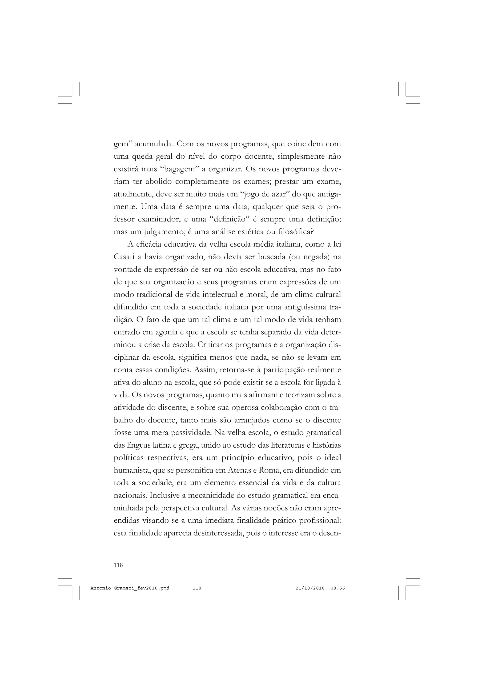 118
ANTONIO GRAMSCI
gem” acumulada. Com os novos programas, que coincidem com
uma queda geral do nível do corpo docente, simplesmente não
existirá mais “bagagem” a organizar. Os novos programas deve-
riam ter abolido completamente os exames; prestar um exame,
atualmente, deve ser muito mais um “jogo de azar” do que antiga-
mente. Uma data é sempre uma data, qualquer que seja o pro-
fessor examinador, e uma “definição” é sempre uma definição;
mas um julgamento, é uma análise estética ou filosófica?
A eficácia educativa da velha escola média italiana, como a lei
Casati a havia organizado, não devia ser buscada (ou negada) na
vontade de expressão de ser ou não escola educativa, mas no fato
de que sua organização e seus programas eram expressões de um
modo tradicional de vida intelectual e moral, de um clima cultural
difundido em toda a sociedade italiana por uma antiguíssima tra-
dição. O fato de que um tal clima e um tal modo de vida tenham
entrado em agonia e que a escola se tenha separado da vida deter-
minou a crise da escola. Criticar os programas e a organização dis-
ciplinar da escola, significa menos que nada, se não se levam em
conta essas condições. Assim, retorna-se à participação realmente
ativa do aluno na escola, que só pode existir se a escola for ligada à
vida. Os novos programas, quanto mais afirmam e teorizam sobre a
atividade do discente, e sobre sua operosa colaboração com o tra-
balho do docente, tanto mais são arranjados como se o discente
fosse uma mera passividade. Na velha escola, o estudo gramatical
das línguas latina e grega, unido ao estudo das literaturas e histórias
políticas respectivas, era um princípio educativo, pois o ideal
humanista, que se personifica em Atenas e Roma, era difundido em
toda a sociedade, era um elemento essencial da vida e da cultura
nacionais. Inclusive a mecanicidade do estudo gramatical era enca-
minhada pela perspectiva cultural. As várias noções não eram apre-
endidas visando-se a uma imediata finalidade prático-profissional:
esta finalidade aparecia desinteressada, pois o interesse era o desen-
Antonio Gramsci_fev2010.pmd 21/10/2010, 08:56118
 