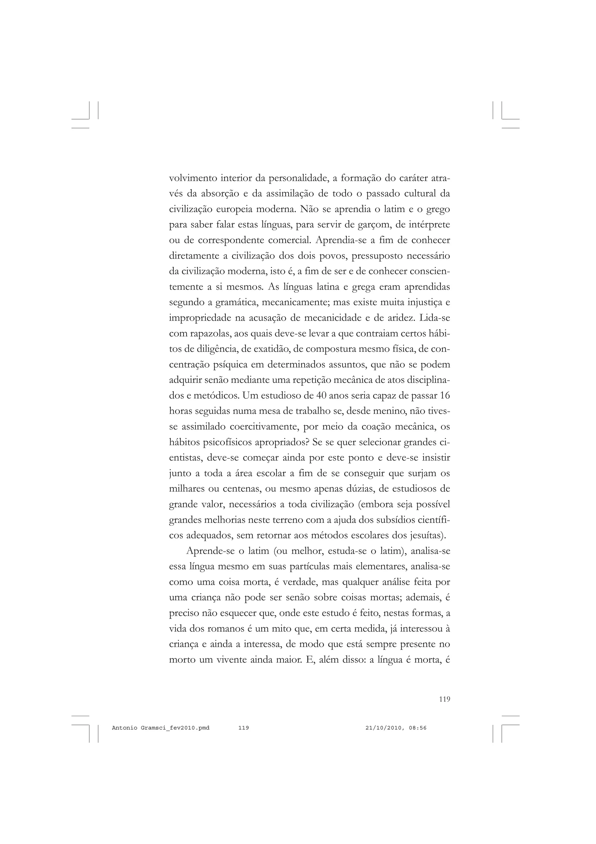 119
COLEÇÃO EDUCADORES
volvimento interior da personalidade, a formação do caráter atra-
vés da absorção e da assimilação de todo o passado cultural da
civilização europeia moderna. Não se aprendia o latim e o grego
para saber falar estas línguas, para servir de garçom, de intérprete
ou de correspondente comercial. Aprendia-se a fim de conhecer
diretamente a civilização dos dois povos, pressuposto necessário
da civilização moderna, isto é, a fim de ser e de conhecer conscien-
temente a si mesmos. As línguas latina e grega eram aprendidas
segundo a gramática, mecanicamente; mas existe muita injustiça e
impropriedade na acusação de mecanicidade e de aridez. Lida-se
com rapazolas, aos quais deve-se levar a que contraiam certos hábi-
tos de diligência, de exatidão, de compostura mesmo física, de con-
centração psíquica em determinados assuntos, que não se podem
adquirir senão mediante uma repetição mecânica de atos disciplina-
dos e metódicos. Um estudioso de 40 anos seria capaz de passar 16
horas seguidas numa mesa de trabalho se, desde menino, não tives-
se assimilado coercitivamente, por meio da coação mecânica, os
hábitos psicofísicos apropriados? Se se quer selecionar grandes ci-
entistas, deve-se começar ainda por este ponto e deve-se insistir
junto a toda a área escolar a fim de se conseguir que surjam os
milhares ou centenas, ou mesmo apenas dúzias, de estudiosos de
grande valor, necessários a toda civilização (embora seja possível
grandes melhorias neste terreno com a ajuda dos subsídios científi-
cos adequados, sem retornar aos métodos escolares dos jesuítas).
Aprende-se o latim (ou melhor, estuda-se o latim), analisa-se
essa língua mesmo em suas partículas mais elementares, analisa-se
como uma coisa morta, é verdade, mas qualquer análise feita por
uma criança não pode ser senão sobre coisas mortas; ademais, é
preciso não esquecer que, onde este estudo é feito, nestas formas, a
vida dos romanos é um mito que, em certa medida, já interessou à
criança e ainda a interessa, de modo que está sempre presente no
morto um vivente ainda maior. E, além disso: a língua é morta, é
Antonio Gramsci_fev2010.pmd 21/10/2010, 08:56119
 