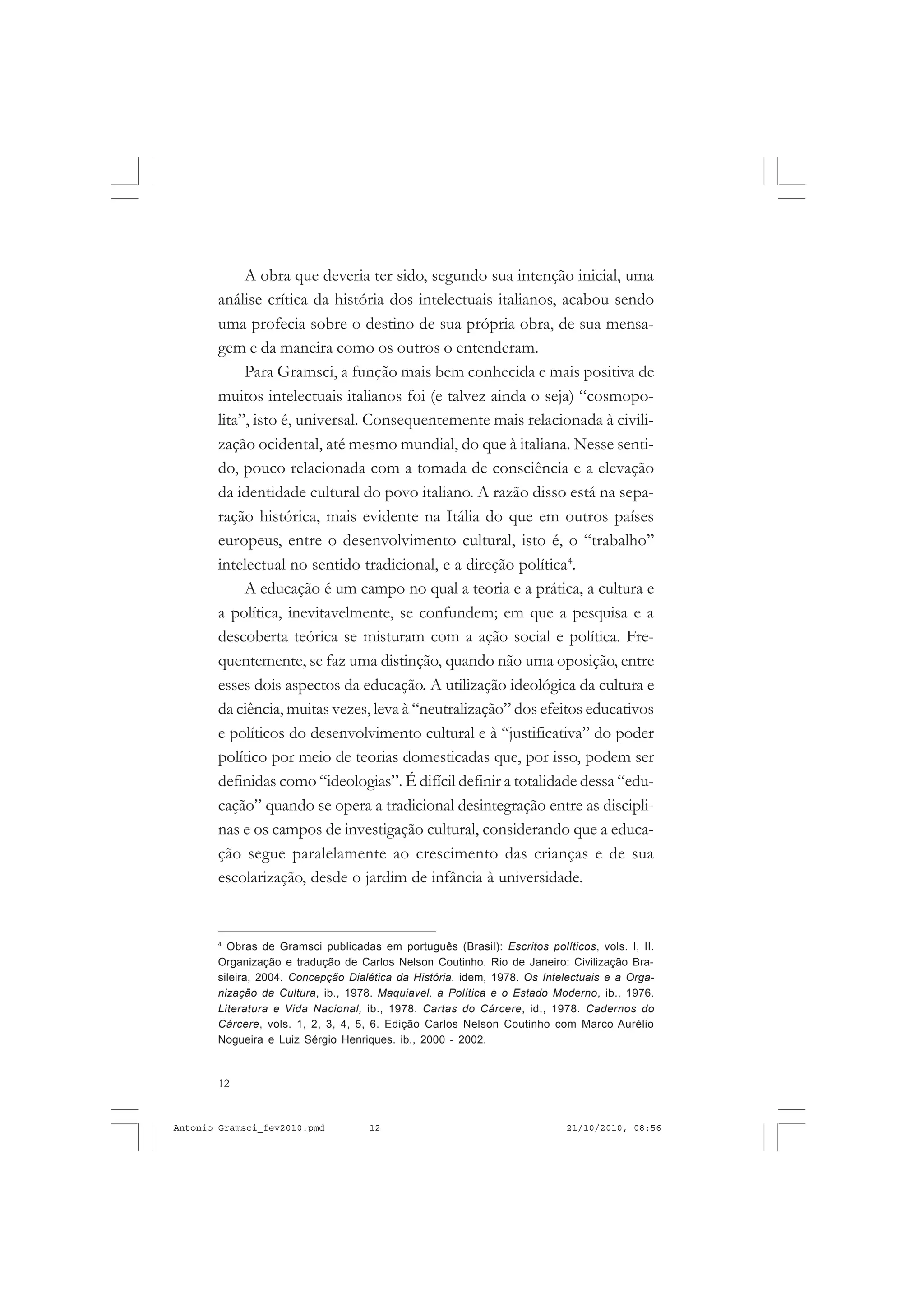 12
ANTONIO GRAMSCI
A obra que deveria ter sido, segundo sua intenção inicial, uma
análise crítica da história dos intelectuais italianos, acabou sendo
uma profecia sobre o destino de sua própria obra, de sua mensa-
gem e da maneira como os outros o entenderam.
Para Gramsci, a função mais bem conhecida e mais positiva de
muitos intelectuais italianos foi (e talvez ainda o seja) “cosmopo-
lita”, isto é, universal. Consequentemente mais relacionada à civili-
zação ocidental, até mesmo mundial, do que à italiana. Nesse senti-
do, pouco relacionada com a tomada de consciência e a elevação
da identidade cultural do povo italiano. A razão disso está na sepa-
ração histórica, mais evidente na Itália do que em outros países
europeus, entre o desenvolvimento cultural, isto é, o “trabalho”
intelectual no sentido tradicional, e a direção política4
.
A educação é um campo no qual a teoria e a prática, a cultura e
a política, inevitavelmente, se confundem; em que a pesquisa e a
descoberta teórica se misturam com a ação social e política. Fre-
quentemente, se faz uma distinção, quando não uma oposição, entre
esses dois aspectos da educação. A utilização ideológica da cultura e
da ciência, muitas vezes, leva à “neutralização” dos efeitos educativos
e políticos do desenvolvimento cultural e à “justificativa” do poder
político por meio de teorias domesticadas que, por isso, podem ser
definidas como “ideologias”. É difícil definir a totalidade dessa “edu-
cação” quando se opera a tradicional desintegração entre as discipli-
nas e os campos de investigação cultural, considerando que a educa-
ção segue paralelamente ao crescimento das crianças e de sua
escolarização, desde o jardim de infância à universidade.
4
Obras de Gramsci publicadas em português (Brasil): Escritos políticos, vols. I, II.
Organização e tradução de Carlos Nelson Coutinho. Rio de Janeiro: Civilização Bra-
sileira, 2004. Concepção Dialética da História. idem, 1978. Os Intelectuais e a Orga-
nização da Cultura, ib., 1978. Maquiavel, a Política e o Estado Moderno, ib., 1976.
Literatura e Vida Nacional, ib., 1978. Cartas do Cárcere, id., 1978. Cadernos do
Cárcere, vols. 1, 2, 3, 4, 5, 6. Edição Carlos Nelson Coutinho com Marco Aurélio
Nogueira e Luiz Sérgio Henriques. ib., 2000 - 2002.
Antonio Gramsci_fev2010.pmd 21/10/2010, 08:5612
 
