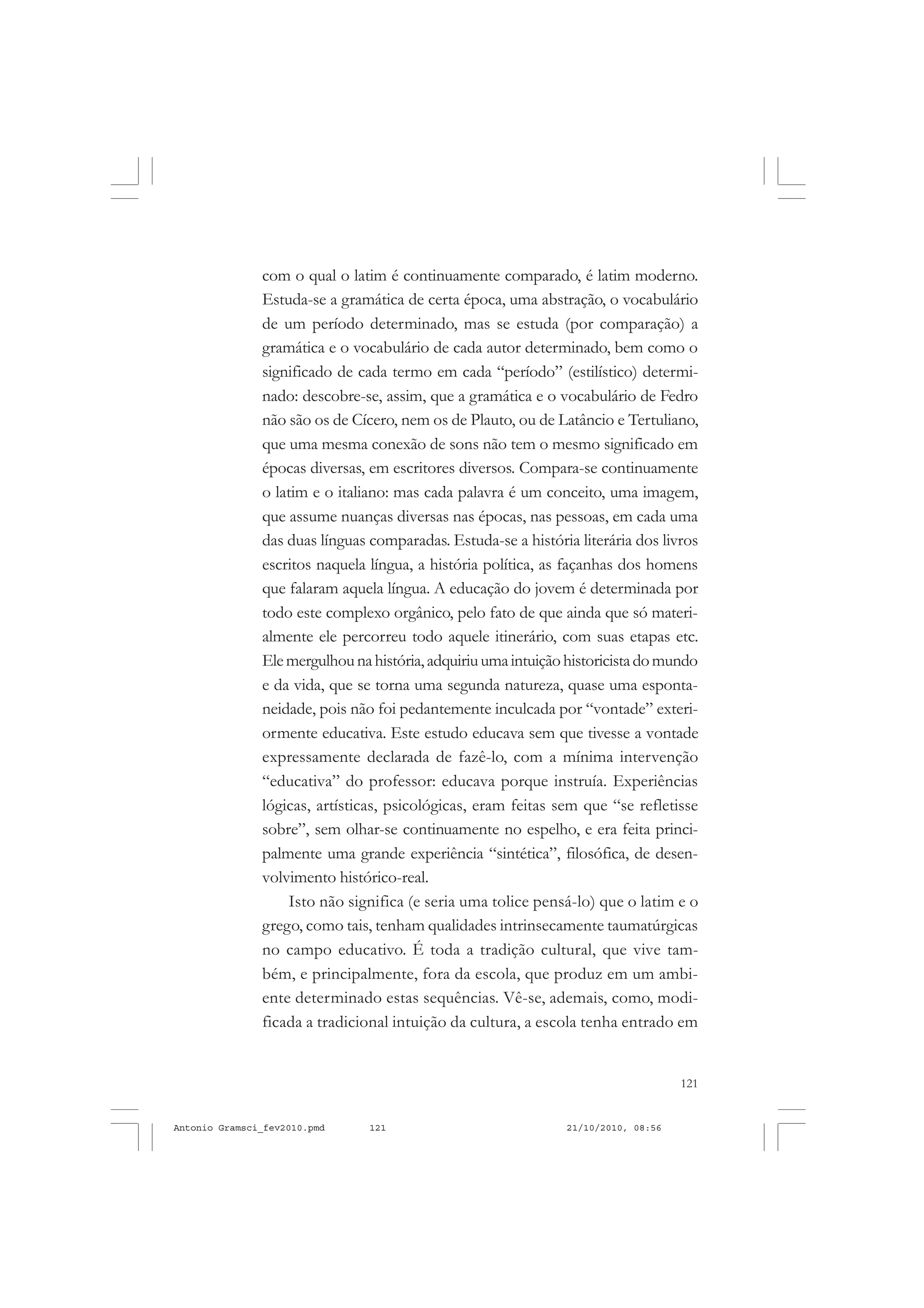 121
COLEÇÃO EDUCADORES
com o qual o latim é continuamente comparado, é latim moderno.
Estuda-se a gramática de certa época, uma abstração, o vocabulário
de um período determinado, mas se estuda (por comparação) a
gramática e o vocabulário de cada autor determinado, bem como o
significado de cada termo em cada “período” (estilístico) determi-
nado: descobre-se, assim, que a gramática e o vocabulário de Fedro
não são os de Cícero, nem os de Plauto, ou de Latâncio e Tertuliano,
que uma mesma conexão de sons não tem o mesmo significado em
épocas diversas, em escritores diversos. Compara-se continuamente
o latim e o italiano: mas cada palavra é um conceito, uma imagem,
que assume nuanças diversas nas épocas, nas pessoas, em cada uma
das duas línguas comparadas. Estuda-se a história literária dos livros
escritos naquela língua, a história política, as façanhas dos homens
que falaram aquela língua. A educação do jovem é determinada por
todo este complexo orgânico, pelo fato de que ainda que só materi-
almente ele percorreu todo aquele itinerário, com suas etapas etc.
Elemergulhounahistória,adquiriuumaintuiçãohistoricistadomundo
e da vida, que se torna uma segunda natureza, quase uma esponta-
neidade, pois não foi pedantemente inculcada por “vontade” exteri-
ormente educativa. Este estudo educava sem que tivesse a vontade
expressamente declarada de fazê-lo, com a mínima intervenção
“educativa” do professor: educava porque instruía. Experiências
lógicas, artísticas, psicológicas, eram feitas sem que “se refletisse
sobre”, sem olhar-se continuamente no espelho, e era feita princi-
palmente uma grande experiência “sintética”, filosófica, de desen-
volvimento histórico-real.
Isto não significa (e seria uma tolice pensá-lo) que o latim e o
grego, como tais, tenham qualidades intrinsecamente taumatúrgicas
no campo educativo. É toda a tradição cultural, que vive tam-
bém, e principalmente, fora da escola, que produz em um ambi-
ente determinado estas sequências. Vê-se, ademais, como, modi-
ficada a tradicional intuição da cultura, a escola tenha entrado em
Antonio Gramsci_fev2010.pmd 21/10/2010, 08:56121
 