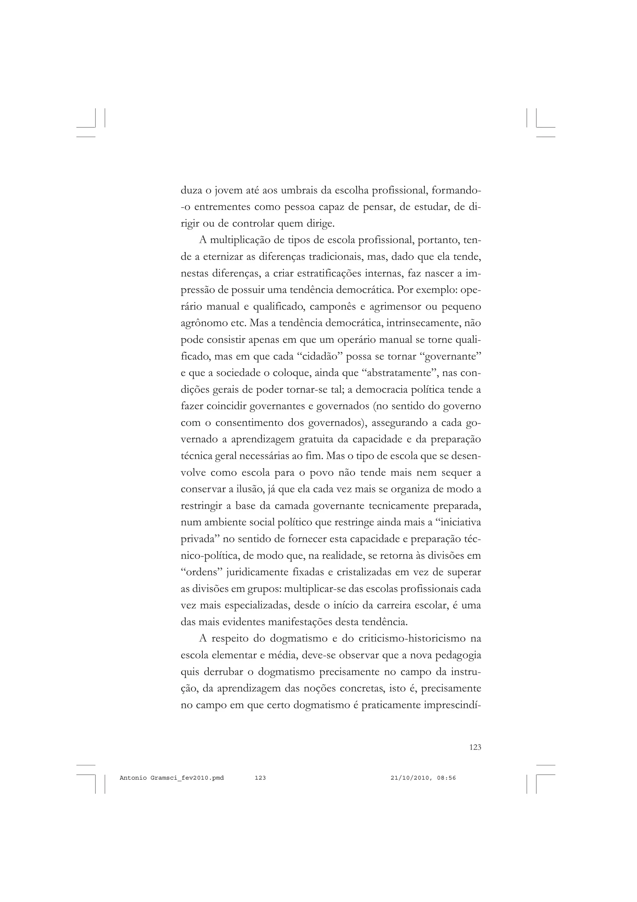 123
COLEÇÃO EDUCADORES
duza o jovem até aos umbrais da escolha profissional, formando-
-o entrementes como pessoa capaz de pensar, de estudar, de di-
rigir ou de controlar quem dirige.
A multiplicação de tipos de escola profissional, portanto, ten-
de a eternizar as diferenças tradicionais, mas, dado que ela tende,
nestas diferenças, a criar estratificações internas, faz nascer a im-
pressão de possuir uma tendência democrática. Por exemplo: ope-
rário manual e qualificado, camponês e agrimensor ou pequeno
agrônomo etc. Mas a tendência democrática, intrinsecamente, não
pode consistir apenas em que um operário manual se torne quali-
ficado, mas em que cada “cidadão” possa se tornar “governante”
e que a sociedade o coloque, ainda que “abstratamente”, nas con-
dições gerais de poder tornar-se tal; a democracia política tende a
fazer coincidir governantes e governados (no sentido do governo
com o consentimento dos governados), assegurando a cada go-
vernado a aprendizagem gratuita da capacidade e da preparação
técnica geral necessárias ao fim. Mas o tipo de escola que se desen-
volve como escola para o povo não tende mais nem sequer a
conservar a ilusão, já que ela cada vez mais se organiza de modo a
restringir a base da camada governante tecnicamente preparada,
num ambiente social político que restringe ainda mais a “iniciativa
privada” no sentido de fornecer esta capacidade e preparação téc-
nico-política, de modo que, na realidade, se retorna às divisões em
“ordens” juridicamente fixadas e cristalizadas em vez de superar
as divisões em grupos: multiplicar-se das escolas profissionais cada
vez mais especializadas, desde o início da carreira escolar, é uma
das mais evidentes manifestações desta tendência.
A respeito do dogmatismo e do criticismo-historicismo na
escola elementar e média, deve-se observar que a nova pedagogia
quis derrubar o dogmatismo precisamente no campo da instru-
ção, da aprendizagem das noções concretas, isto é, precisamente
no campo em que certo dogmatismo é praticamente imprescindí-
Antonio Gramsci_fev2010.pmd 21/10/2010, 08:56123
 