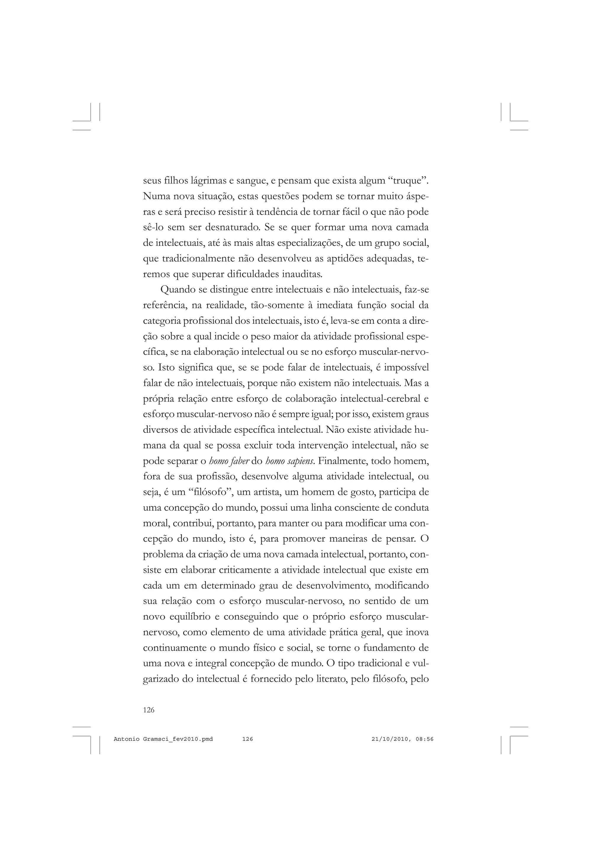 126
ANTONIO GRAMSCI
seus filhos lágrimas e sangue, e pensam que exista algum “truque”.
Numa nova situação, estas questões podem se tornar muito áspe-
ras e será preciso resistir à tendência de tornar fácil o que não pode
sê-lo sem ser desnaturado. Se se quer formar uma nova camada
de intelectuais, até às mais altas especializações, de um grupo social,
que tradicionalmente não desenvolveu as aptidões adequadas, te-
remos que superar dificuldades inauditas.
Quando se distingue entre intelectuais e não intelectuais, faz-se
referência, na realidade, tão-somente à imediata função social da
categoria profissional dos intelectuais, isto é, leva-se em conta a dire-
ção sobre a qual incide o peso maior da atividade profissional espe-
cífica, se na elaboração intelectual ou se no esforço muscular-nervo-
so. Isto significa que, se se pode falar de intelectuais, é impossível
falar de não intelectuais, porque não existem não intelectuais. Mas a
própria relação entre esforço de colaboração intelectual-cerebral e
esforço muscular-nervoso não é sempre igual; por isso, existem graus
diversos de atividade específica intelectual. Não existe atividade hu-
mana da qual se possa excluir toda intervenção intelectual, não se
pode separar o homo faber do homo sapiens. Finalmente, todo homem,
fora de sua profissão, desenvolve alguma atividade intelectual, ou
seja, é um “filósofo”, um artista, um homem de gosto, participa de
uma concepção do mundo, possui uma linha consciente de conduta
moral, contribui, portanto, para manter ou para modificar uma con-
cepção do mundo, isto é, para promover maneiras de pensar. O
problema da criação de uma nova camada intelectual, portanto, con-
siste em elaborar criticamente a atividade intelectual que existe em
cada um em determinado grau de desenvolvimento, modificando
sua relação com o esforço muscular-nervoso, no sentido de um
novo equilíbrio e conseguindo que o próprio esforço muscular-
nervoso, como elemento de uma atividade prática geral, que inova
continuamente o mundo físico e social, se torne o fundamento de
uma nova e integral concepção de mundo. O tipo tradicional e vul-
garizado do intelectual é fornecido pelo literato, pelo filósofo, pelo
Antonio Gramsci_fev2010.pmd 21/10/2010, 08:56126
 