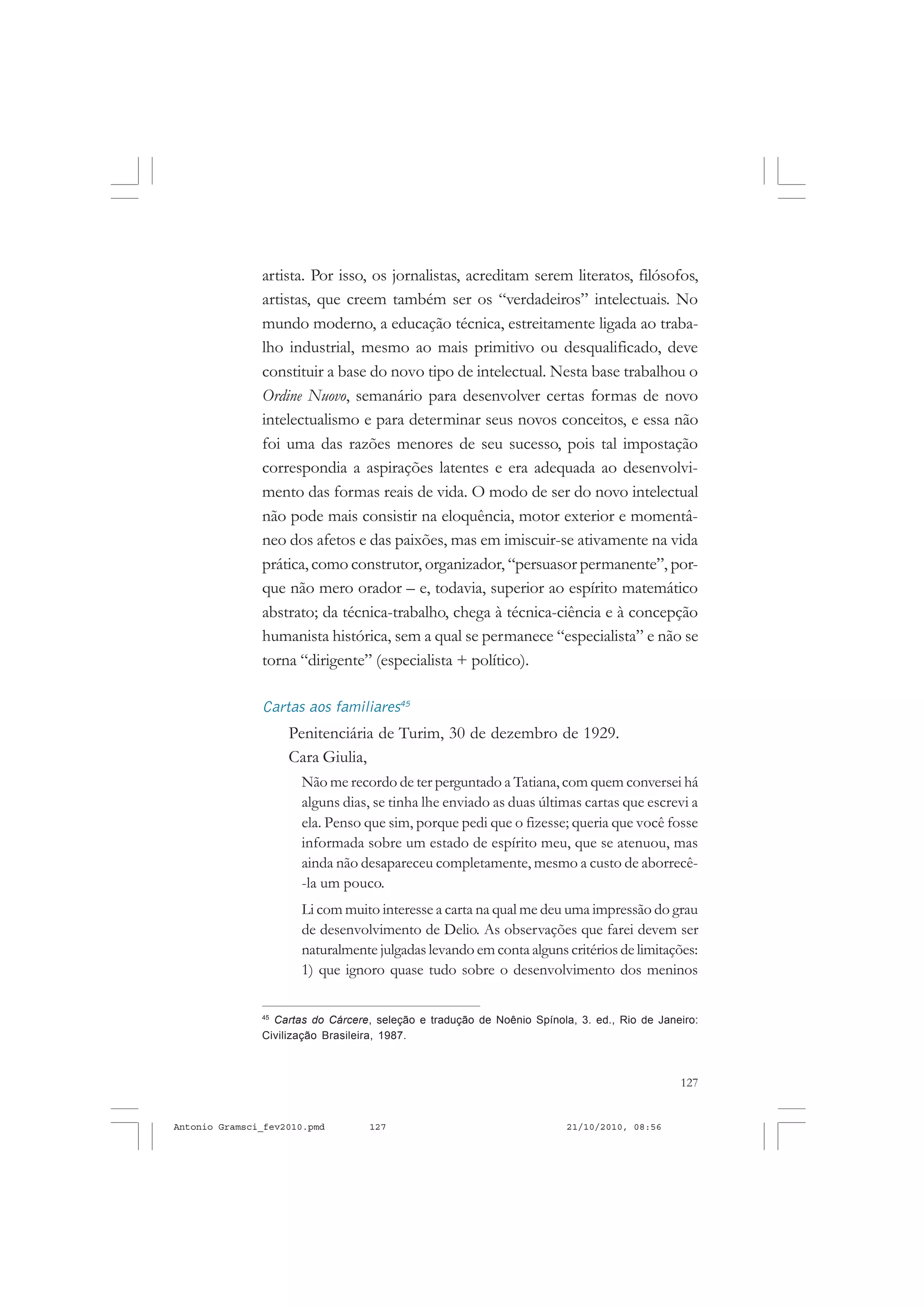127
COLEÇÃO EDUCADORES
artista. Por isso, os jornalistas, acreditam serem literatos, filósofos,
artistas, que creem também ser os “verdadeiros” intelectuais. No
mundo moderno, a educação técnica, estreitamente ligada ao traba-
lho industrial, mesmo ao mais primitivo ou desqualificado, deve
constituir a base do novo tipo de intelectual. Nesta base trabalhou o
Ordine Nuovo, semanário para desenvolver certas formas de novo
intelectualismo e para determinar seus novos conceitos, e essa não
foi uma das razões menores de seu sucesso, pois tal impostação
correspondia a aspirações latentes e era adequada ao desenvolvi-
mento das formas reais de vida. O modo de ser do novo intelectual
não pode mais consistir na eloquência, motor exterior e momentâ-
neo dos afetos e das paixões, mas em imiscuir-se ativamente na vida
prática, como construtor, organizador, “persuasor permanente”, por-
que não mero orador – e, todavia, superior ao espírito matemático
abstrato; da técnica-trabalho, chega à técnica-ciência e à concepção
humanista histórica, sem a qual se permanece “especialista” e não se
torna “dirigente” (especialista + político).
Cartas aos familiares45
Penitenciária de Turim, 30 de dezembro de 1929.
Cara Giulia,
Não me recordo de ter perguntado a Tatiana, com quem conversei há
alguns dias, se tinha lhe enviado as duas últimas cartas que escrevi a
ela. Penso que sim, porque pedi que o fizesse; queria que você fosse
informada sobre um estado de espírito meu, que se atenuou, mas
ainda não desapareceu completamente, mesmo a custo de aborrecê-
-la um pouco.
Li com muito interesse a carta na qual me deu uma impressão do grau
de desenvolvimento de Delio. As observações que farei devem ser
naturalmente julgadas levando em conta alguns critérios de limitações:
1) que ignoro quase tudo sobre o desenvolvimento dos meninos
45
Cartas do Cárcere, seleção e tradução de Noênio Spínola, 3. ed., Rio de Janeiro:
Civilização Brasileira, 1987.
Antonio Gramsci_fev2010.pmd 21/10/2010, 08:56127
 